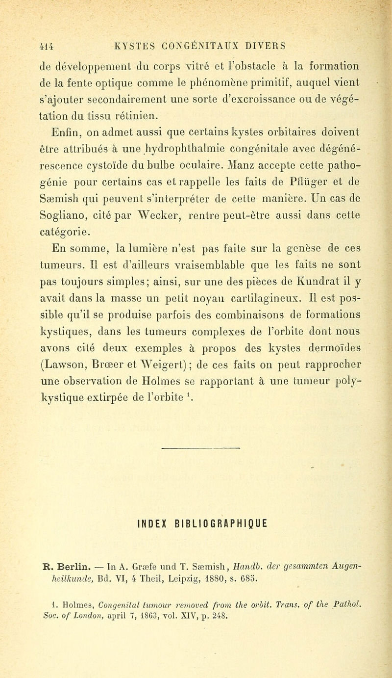 de développement du corps vitré et l'obstacle à la formation de la fente optique comme le phénomène primitif, auquel vient s'ajouter secondairement une sorte d'excroissance ou de végé- tation du tissu rétinien. Enfin, on admet aussi que certains kystes orbitaires doivent être attribués à une hydrophthalmie congénitale avec dégéné- rescence cystoïde du bulbe oculaire. Manz accepte cette patho- génie pour certains cas et rappelle les faits de Pfliïger et de Ssemish qui peuvent s'interpréter de cette manière. Un cas de Sogliano, cité par Wecker, rentre peut-être aussi dans cette catégorie. En somme, la lumière n'est pas faite sur la genèse de ces tumeurs. Il est d'ailleurs vraisemblable que les faits ne sont pas toujours simples; ainsi, sur une des pièces de Kundrat il y avait dans la masse un petit noyau cartilagineux. Il est pos- sible qu'il se produise parfois des combinaisons de formations kystiques, dans les tumeurs complexes de l'orbite dont nous avons cité deux exemples à propos des kystes dermoïdes (Lawson, Brœer et Weigert) ; de ces faits on peut rapprocher une observation de Holmes se rapportant à une tumeur poly- kystique extirpée de l'orbite \ NDEX BIBLIOGRAPHIQUE R. Berlin. — In A. Grœfe und T. Sœmish, Handb. der gesammten Augen- heilkimde, Bd. VI, 4 Theil, Leipzig, 1880, s. 683. 1. Holmes, Congénital tumour removed from the orbit. Trans. of the Pathol. Soc. of London, april 7, 1863, vol. XIV, p. 248.