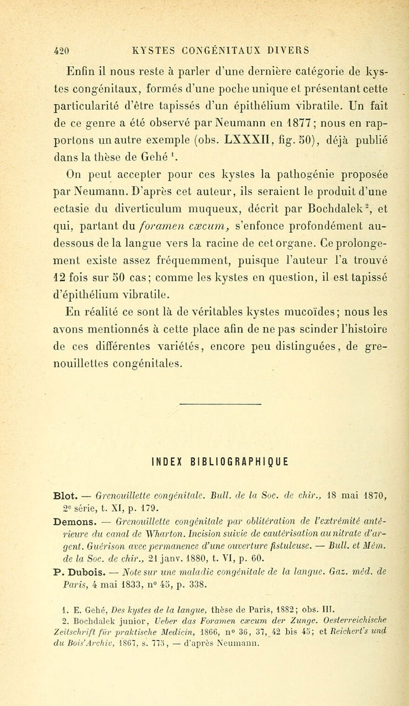 Enfin il nous reste à parler d'une dernière catégorie de kys- tes congénitaux, formés d'une poche unique et présentant cette particularité d'être tapissés d'un épitliélium vibratile. Un fait de ce genre a été observé par Neumann en 1877; nous en rap- portons un autre exemple (obs. LXXXII, fig. SO), déjà publié dans la thèse de Gehé K On peut accepter pour ces kystes la pathogénie proposée par Neumann. D'après cet auteur, ils seraient le produit d'une ectasie du diverticulum muqueux, décrit par Bochdalek^, et qui, partant du foramen cœcum, s'enfonce profondément au- dessous delà langue vers la racine de cet organe. Ce prolonge- ment existe assez fréquemment, puisque l'auteur l'a trouvé 12 fois sur 50 cas; comme les kystes en question, il est tapissé d'épithélium vibratile. En réalité ce sont là de véritables kystes mucoïdes ; nous les avons mentionnés à cette place afin de ne pas scinder l'histoire de ces différentes variétés, encore peu distinguées, de gre- nouillettes congénitales. INDEX BIBLIOGRAPHIQUE Blot. — GrenoidUette congénitale. Bull, de la Soc. de chir., 18 mai 1870, 2= série, t. XI, p. 179. Démons. — GrenoidUette congénitale 'par oblitération de l'extrémité anté- rieure du canal de Wharton. Incision suivie de cautérisation au nitrate d'ar- gent. Guérison avec ioermanence d'une ouverture fistuleuse. — Bull, et Mém. de la Soc. de chir., 21 janv. 1880, t. VI, p. 60. P. Dubois. — Note sur une maladie congénitale de la langue. Gaz. méd. de Paris, 4 mai 1833, n 43, p. 338. 1. E. Gehé, Des kystes de la langue, thèse de Paris, 1882; obs. III. 2. Bochdalek junior, Ueber das Foramen csecum der Zunge. OesterreicMsche Zeitschrift fur praktische Medicin, 1866, n 36, 37, 42 bis 45; et Reicherfs und du Bois'Archiv, 1867, s. 77i3, — d'après Neumann.