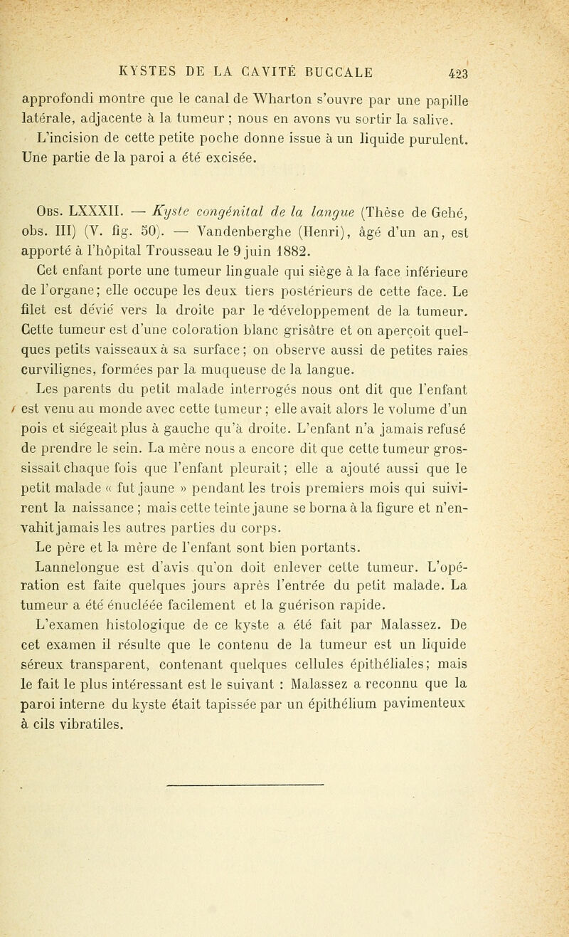 approfondi montre que le canal de AVharton s'ouvre par une papille latérale, adjacente à la tumeur ; nous en avons vu sortir la salive. L'incision de cette petite poche donne issue à un liquide purulent. Une partie de la paroi a été excisée. Obs. LXXXII. — Kyste congénital de la langue (Thèse de Gehé, obs. III) (V. fîg. SO). — Vandenberghe (Henri), âgé d'un an, est apporté à l'hôpital Trousseau le 9 juin 1882. Cet enfant porte une tumeur linguale qui siège à la face inférieure de l'organe; elle occupe les deux tiers postérieurs de cette face. Le filet est dévié vers la droite par le -développement de la tumeur. Cette tumeur est d'une coloration blanc grisâtre et on aperçoit quel- ques petits vaisseaux à sa surface ; on observe aussi de petites raies curvilignes, formées par la muqueuse de la langue. Les parents du petit malade interrogés nous ont dit que l'enfant / est venu au monde avec cette tumeur ; elle avait alors le volume d'un pois et siégeait plus à gauche qu'à droite. L'enfant n'a jamais refusé de prendre le sein. La mère nous a encore dit que cette tumeur gros- sissait chaque fois que l'enfant pleurait; elle a ajouté aussi que le petit malade « fut jaune » pendant les trois premiers mois qui suivi- rent la naissance ; mais cette teinte jaune se borna à la figure et n'en- vahit jamais les autres parties du corps. Le père et la mère de l'enfant sont bien portants. Lannelongue est d'avis qu'on doit enlever cette tumeur. L'opé- ration est faite quelques jours après l'entrée du petit malade. La tumeur a été énucléée facilement et la guérison rapide. L'examen histologique de ce kyste a été fait par Malassez. De cet examen il résulte que le contenu de la tumeur est un liquide séreux transparent, contenant quelques cellules épithéliales; mais le fait le plus intéressant est le suivant : Malassez a reconnu que la paroi interne du kyste était tapissée par un épithélium pavimenteux à cils vibratiles.