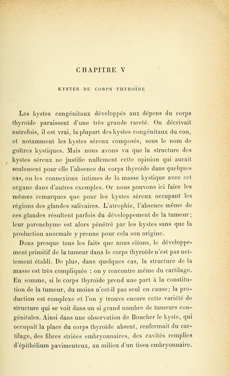 KYSTES D.U CORPS THYROÏDE Les kystes congénitaux développés aux dépens du corps thyroïde paraissent d'une très grande rareté. On décrivait autrefois, il est vrai, la plupart des kystes congénitaux du cou, et notamment les kystes séreux composés, sous le nom de goitres kystiques. Mais nous avons vu que la structure des kystes séreux ne justifie nullement cette opinion qui aurait seulement pour elle l'absence du corps thyroïde dans quelques cas, ou les connexions intimes de la masse kystique avec cet organe dans d'autres exemples. Or nous pouvons ici faire les mêmes remarques que pour les kystes séreux occupant les régions des glandes salivaires. L'atrophie, l'absence même de ces glandes résultent parfois du développement de la tumeur ; leur parenchyme est alors pénétré par les kystes sans que la production anormale y prenne pour cela son origine. Dans presque tous les faits que nous citons, le développe- ment primitif de la tumeur dans le corps thyroïde n'est pas net- tement établi. De plus, dans quelques cas, la structure de la masse est très compliquée : on y rencontre même du cartilage. En somme, si le corps thyroïde prend une part à la constitu- tion de la tumeur, du moins n'est-il pas seul en cause; la pro- duction est complexe et l'on y trouve encore cette variété de structure qui se voit dans un si grand nombre de tumeurs con- génitales. Ainsi dans une observation de Boucher le kyste, qui occupait la place du corps thyroïde absent, renfermait du car- tilage, des fibres striées embryonnaires, des cavités remplies d'épithélium pavimenteux, au milieu d'un tissu embryonnaire.