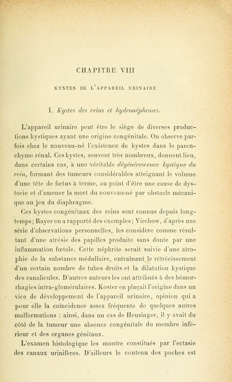 KYSTES DE l'aPPAREIL URINAIRE I. Kystes des reins et hydronéphroses. L'appareil urinaire peut être le siège de diverses produc- tions kystiques ayant une origine congénitale. On observe par- fois chez le nouveau-né l'existence de kystes dans le paren- chyme rénal. Ceskystes, souvent très nombreux, donnent lieu, dans certains cas, à une véritable dégénérescence kystique du rein, formant des tumeurs considérables atteignant le volume d'une tête de fœtus à terme, au point d'être une cause de dys- tocie et d'amener la mort du nouveau-né par obstacle mécani- que au jeu du diaphragme. Ces kystes congénitaux des reins sont connus depuis long- temps ; Rayer en a rapporté des exemples ; Yirchow, d'après une série d'observations personnelles, les considère comme résul- tant d'une atrésie des papilles produite sans doute par une inflammation fœtale. Cette néphrite serait suivie d'une atro- phie de la substance médullaire, entraînant le rétrécissement d'un certain nombre de tubes droits et la dilatation kystique des canalicules. D'autres auteurs les ont attribués à des hémor- rhagies intra-glomérulaires. Koster en plaçait l'origine dans un vice de développement de l'appareil urinaire, opinion quia pour elle la coïncidence assez fréquente de quelques autres malformations : ainsi, dans un cas de Heusinger, il y avait du côté de la tumeur une absence congénitale du membre infé- rieur et des organes génitaux. L'examen histologique les montre constitués par Fectasie des canaux urinifères. D'ailleurs le contenu des poches est