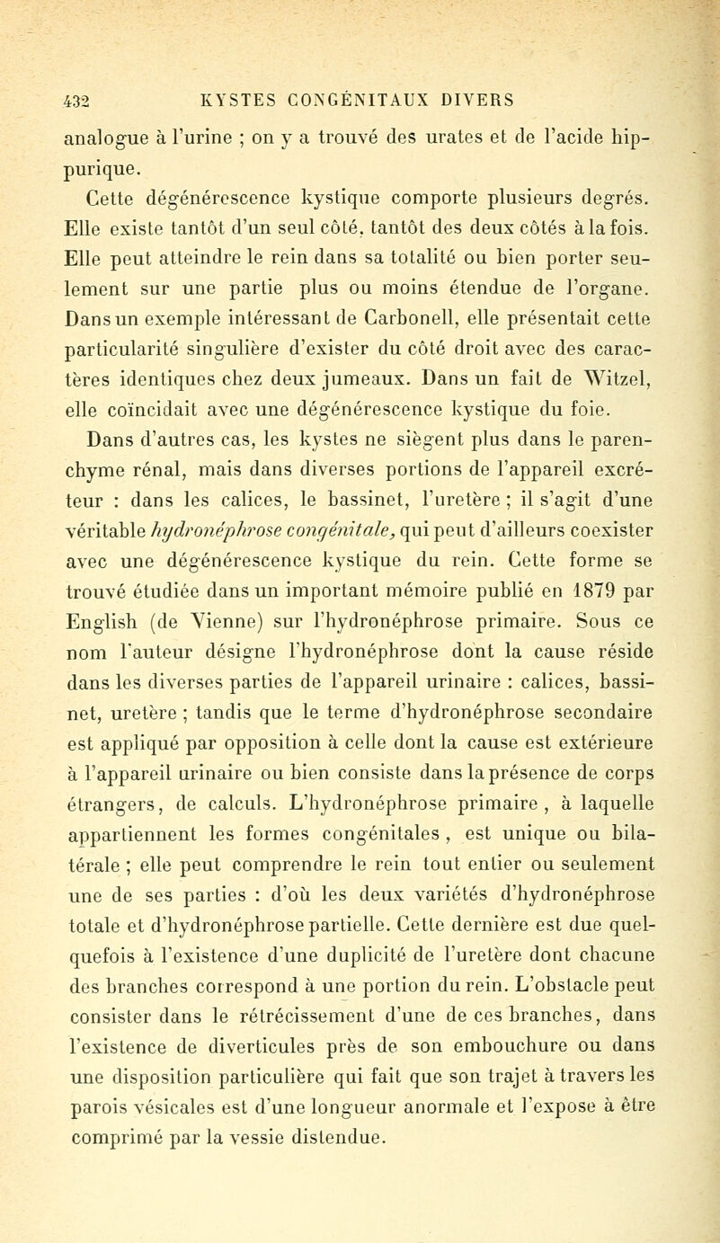 analogue à l'urine ; on y a trouvé des urates et de l'acide hip- purique. Cette dég-énérescence kystique comporte plusieurs degrés. Elle existe tantôt d'un seul côté, tantôt des deux côtés à la fois. Elle peut atteindre le rein dans sa totalité ou bien porter seu- lement sur une partie plus ou moins étendue de l'organe. Dans un exemple intéressant de Carbonell, elle présentait cette particularité singulière d'exister du côté droit avec des carac- tères identiques chez deux jumeaux. Dans un fait de Witzel, elle coïncidait avec une dégénérescence kystique du foie. Dans d'autres cas, les kystes ne siègent plus dans le paren- chyme rénal, mais dans diverses portions de l'appareil excré- teur : dans les calices, le bassinet, l'uretère ; il s'agit d'une véritable hydronéphrose congénitale, qui peut d'ailleurs coexister avec une dégénérescence kystique du rein. Cette forme se trouvé étudiée dans un important mémoire publié en 1879 par English (de Yienne) sur l'hydronéphrose primaire. Sous ce nom Fauteur désigne l'hydronéphrose dont la cause réside dans les diverses parties de l'appareil urinaire : calices, bassi- net, uretère ; tandis que le terme d'hydronéphrose secondaire est appliqué par opposition à celle dont la cause est extérieure à l'appareil urinaire ou bien consiste dans la présence de corps étrangers, de calculs. L'hydronéphrose primaire, à laquelle appartiennent les formes congénitales , est unique ou bila- térale ; elle peut comprendre le rein tout entier ou seulement une de ses parties : d'où les deux variétés d'hydronéphrose totale et d'hydronéphrose partielle. Cette dernière est due quel- quefois à l'existence d'une duplicité de l'uretère dont chacune des branches correspond à une portion du rein. L'obstacle peut consister dans le rétrécissement d'une de ces branches, dans l'existence de diverticules près de son embouchure ou dans une disposition particulière qui fait que son trajet à travers les parois vésicales est d'une longueur anormale et l'expose à être comprimé par la vessie distendue.