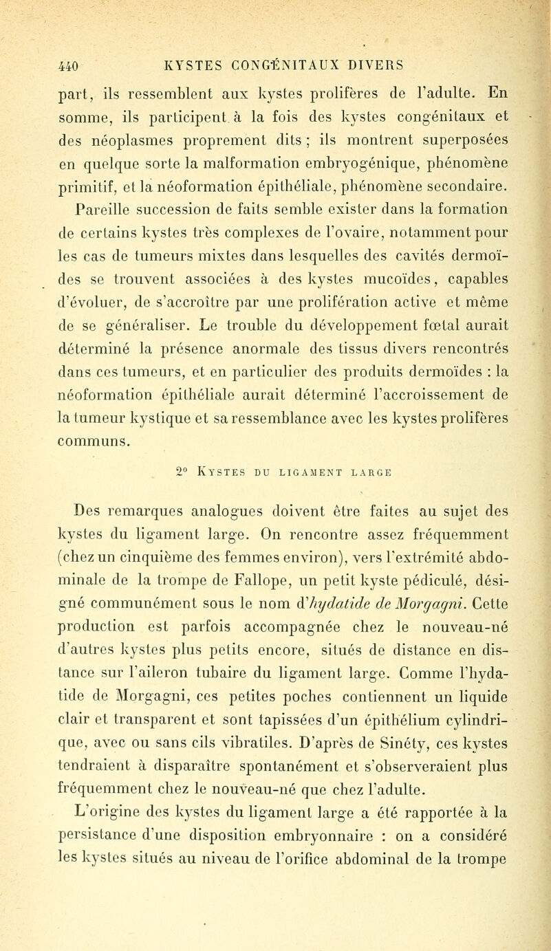 part, ils ressemblent aux kystes prolifères de l'adulte. En somme, ils participent, à la fois des kystes congénitaux et des néoplasmes proprement dits ; ils montrent superposées en quelque sorte la malformation embryogénique, phénomène primitif, et la néoformation épithéliale, phénomène secondaire. Pareille succession de faits semble exister dans la formation de certains kystes très complexes de l'ovaire, notamment pour les cas de tumeurs mixtes dans lesquelles des cavités dermoï- des se trouvent associées à des kystes mucoïdes, capables d'évoluer, de s'accroître par une prolifération active et même de se généraliser. Le trouble du développement fœtal aurait déterminé la présence anormale des tissus divers rencontrés dans ces tumeurs, et en particulier des produits dermoïdes : la néoformation épithéliale aurait déterminé l'accroissement de la tumeur kystique et sa ressemblance avec les kystes prolifères communs. 2° Kystes du ligament large Des remarques analogues doivent être faites au sujet des kystes du ligament large. On rencontre assez fréquemment (chez un cinquième des femmes environ), vers l'extrémité abdo- minale de la trompe de Fallope, un petit kyste pédicule, dési- gné communément sous le nom àliydatide de Morgagni. Cette production est parfois accompagnée chez le nouveau-né d'autres kystes plus petits encore, situés de distance en dis- tance sur l'aileron tubaire du ligament large. Comme l'hyda- tide de Morgagni, ces petites poches contiennent un liquide clair et transparent et sont tapissées d'un épithélium cylindri- que, avec ou sans cils vibratiles. D'après de Sinéty, ces kystes tendraient à disparaître spontanément et s'observeraient plus fréquemment chez le nouveau-né que chez l'adulte. L'origine des kystes du ligament large a été rapportée à la persistance d'une disposition embryonnaire : on a considéré les kystes situés au niveau de l'orifice abdominal de la trompe