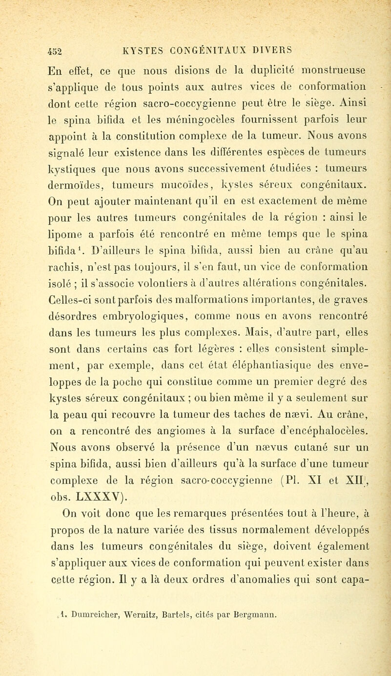 En effet, ce que nous disions de la duplicité monstrueuse s'applique de tous points aux autres vices de conformation dont cette région sacro-coccygienne peut être le sièg-e. Ainsi le spina bifida et les méningocèles fournissent parfois leur appoint à la constitution complexe de la tumeur. Nous avons sig'nalé leur existence dans les différentes espèces de tumeurs kystiques que nous avons successivement étudiées : tumeurs dermoïdes, tumeurs mucoïdes, kystes séreux congénitaux. On peut ajouter maintenant qu'il en est exactement de même pour les autres tumeurs congénitales de la région : ainsi le lipome a parfois été rencontré en même temps que le spina bifida \ D'ailleurs le spina bifida, aussi bien au crâne qu'au rachis, n'est pas toujours, il s'en faut, un vice de conformation isolé ; il s'associe volontiers à d'autres altérations congénitales. Celles-ci sontparfois des malformations importantes, de graves désordres embryologiques, comme nous en avons rencontré dans les tumeurs les plus complexes. Mais, d'autre part, elles sont dans certains cas fort légères : elles consistent simple- ment, par exemple, dans cet état éléphantiasique des enve- loppes de la poclic qui constitue comme un premier degré des kystes séreux congénitaux ; ou bien même il y a seulement sur la peau qui recouvre la tumeur des taches de neevi. Au crâne, on a rencontré des angiomes à la surface d'encéphalocèles. Nous avons observé la présence d'un nsevus cutané sur un spina bifida, aussi bien d'ailleurs qu'à la surface d'une tumeur complexe de la région sacro-coccygienne (PL XI et XII', obs. LXXXV). On voit donc que les remarques présentées tout à l'heure, à propos de la nature variée des tissus normalement développés dans les tumeurs congénitales du siège, doivent également s'appliquer aux vices de conformation qui peuvent exister dans cette région. Il y a là deux ordres d'anomalies qui sont capa- .i. Dumreicher, Wernitz, Bartels, cités par Bergmann.