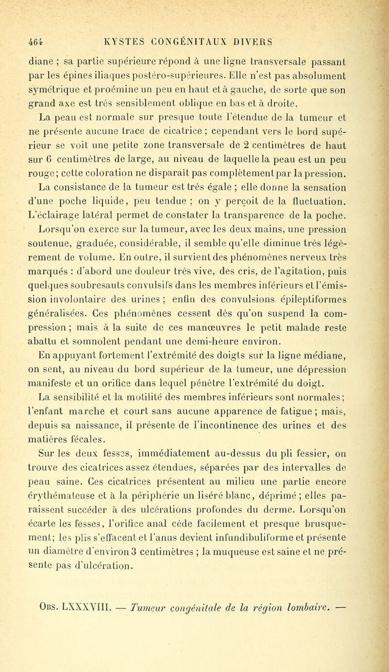 diane ; sa partie supérieure répond à une ligne transversale passant par les épines iliaques postéro-supérieures. Elle n'est pas absolument symétrique et proémine un peu en haut et à gauche, de sorte que son grand axe est très sensiblement oblique en bas et à droite. La peau est normale sur presque toute l'étendue de la tumeur et ne présente aucune trace de cicatrice ; cependant vers le bord supé- rieur se voit une petite zone transversale de 2 centimètres de haut sur 6 centimètres de large, au niveau de laquelle la peau est un peu rouge; cette coloration ne disparaît pas complètement par la pression. La consistance de la tumeur est très égale ; elle donne la sensation d'une poche liquide, peu tendue ; on y perçoit de la fluctuation. L'éclairage latéral permet de constater la transparence de la poche. Lorsqu'on exerce sur la tumeur, avec les deux mains, une pression soutenue, graduée, considérable, il semble qu'elle diminue très légè- rement de volume. En outre, il survient des phénomènes nerveux très marqués : d'abord une douleur très vive, des cris, de l'agitation, puis quelques soubresauts convulsifs dans les membres inférieurs et l'émis- sion involontaire des urines ; enfin des convulsions épileptiformes généralisées. Ces phénomènes cessent dès qu'on suspend la com- pression ; mais à la suite de ces manœuvres le petit malade reste abattu et somnolent pendant une demi-heure environ. En appuyant fortement l'extrémité des doigts sur la ligne médiane, on sent, au niveau du bord supérieur de la tumeur, une dépression manifeste et un orifice dans lequel pénètre l'extrémité du doigt. La sensibilité et la motilité des membres inférieurs sont normales; l'enfant marche et court sans aucune apparence de fatigue ; mais, depuis sa naissance, il présente de l'incontinence des urines et des matières fécales. Sur les deux fesses, immédiatement au-dessus du pli fessier, on trouve des cicatrices assez étendues, séparées par des intervalles de peau saine. Ces cicatrices présentent au milieu une partie encore érythémateuse et à la périphérie un liséré blanc, déprimé ; elles pa- raissent succéder à des ulcérations profondes du derme. Lorsqu'on écarte les fesses, l'orifice anal cède facilement et presque brusque- ment; les plis s'effacent et l'anus devient infundibuliforme et présente un diamètre d'environ 3 centimètres ; la muqueuse est saine et ne pré- sente pas d'ulcération. Obs. LXXXVIII. — Tumeur congénitale de la région lombaire. —