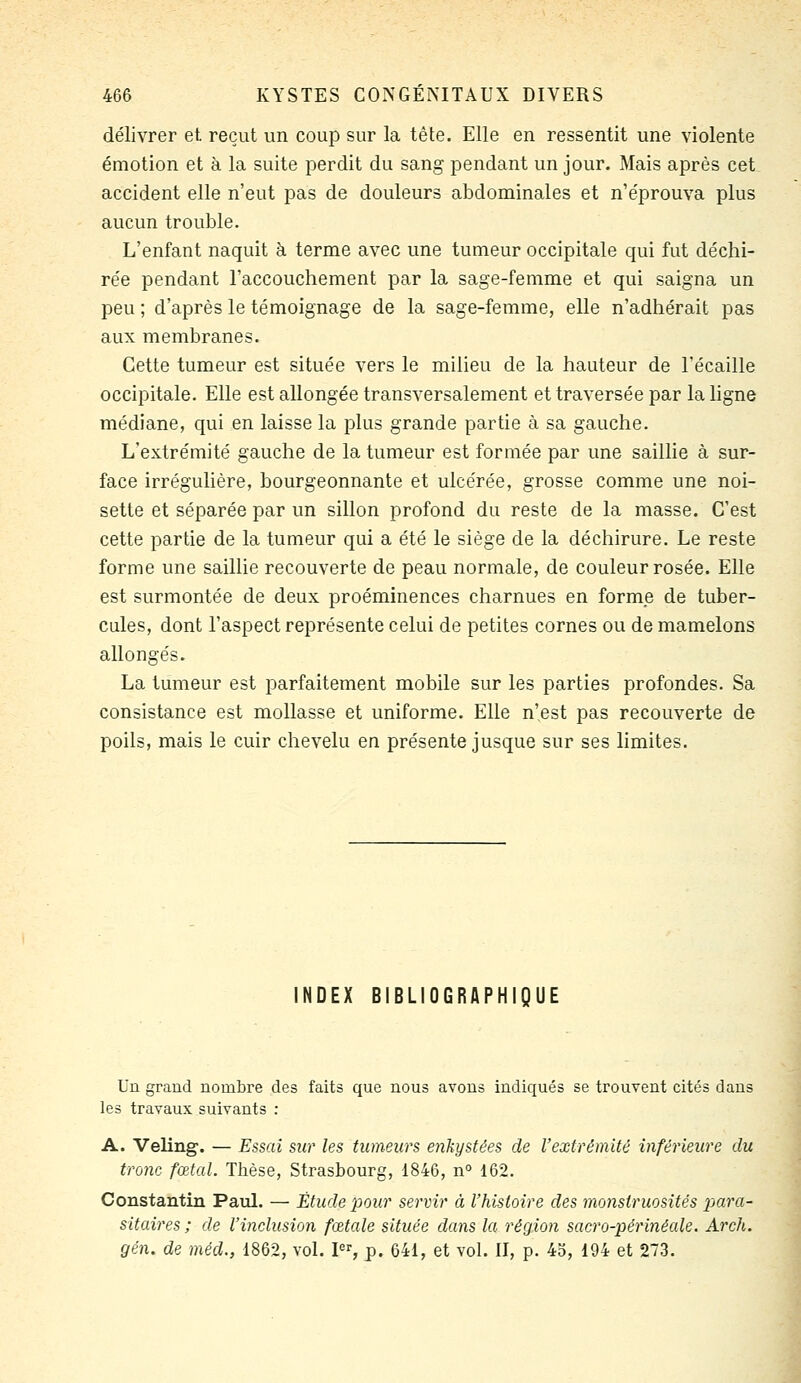 délivrer et reçut un coup sur la tête. Elle en ressentit une violente émotion et à la suite perdit du sang pendant un jour. Mais après cet accident elle n'eut pas de douleurs abdominales et n'éprouva plus aucun trouble. L'enfant naquit à terme avec une tumeur occipitale qui fut déchi- rée pendant l'accouchement par la sage-femme et qui saigna un peu ; d'après le témoignage de la sage-femme, elle n'adhérait pas aux membranes. Cette tumeur est située vers le milieu de la hauteur de Técaille occipitale. Elle est allongée transversalement et traversée par la ligne médiane, qui en laisse la plus grande partie à sa gauche. L'extrémité gauche de la tumeur est formée par une saillie à sur- face irrégulière, bourgeonnante et ulcérée, grosse comme une noi- sette et séparée par un sillon profond du reste de la masse. C'est cette partie de la tumeur qui a été le siège de la déchirure. Le reste forme une saillie recouverte de peau normale, de couleur rosée. Elle est surmontée de deux proéminences charnues en forme de tuber- cules, dont l'aspect représente celui de petites cornes ou de mamelons allongés. La tumeur est parfaitement mobile sur les parties profondes. Sa consistance est mollasse et uniforme. Elle n'est pas recouverte de poils, mais le cuir chevelu en présente jusque sur ses limites. NDEX BIBLIOGRAPHIQUE Un grand nombre des faits que nous avons indiqués se trouvent cités dans les travaux suivants : A. Veling. — Essai sur les tumeurs enkystées de Vextrêmité inférieure du tronc fœtal. Thèse, Strasbourg, 1846, n° 162. Constantin Paul. — Étude pour servir à l'histoire des monstruosités x>(ira- sitaires ; de l'inclusion fœtale située dans la région sacro-périnéale, Arch. gén. de méd., 1862, vol. I, p. 641, et vol. II, p. 45, 194 et 273.