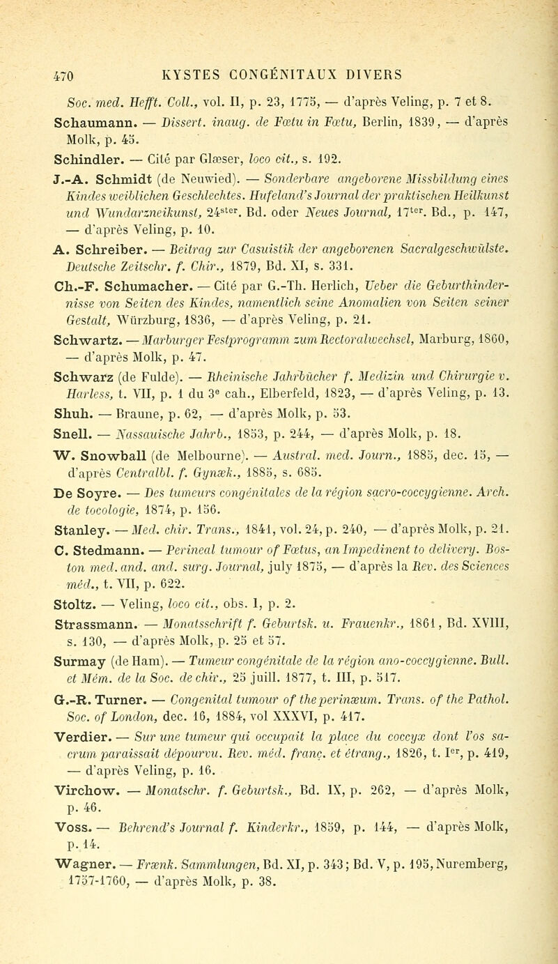 Soc. med. Hefft. Coll., vol. II, p. 23, 1775, — d'après Veling, p. 7 et 8. Schaumann. — Dissert, inaug. de Fœtu in Fœfu, Berlin, 1839, — d'après Molk, p. 43. Schindler. — Cité par Glœser, loco cit., s. 192. J.-A. Schmidt (de Neuwied). — Sonderbare angeborene Missbildimg eines Kindes weiblichen Geschlechtes. Hiifeland's Journcd der praktischen Heilkunst und Wundarzneikiinsl, 24^'^''. Bd. oder Neues Journal, 17'. Bd., p. 147, — d'après Veling, p. 10. A. Sclireiber. — Beitrag zur Casidstik der angeborenen Sacralgeschivûlste. Deutsche Zeitschr. f. Chir., 1879, Bd. XI, s. 331. Ch.-F. Schumacher. — Cité par G.-Th. Herlich, Ueber die Geburthinder- nisse von Seiten des Kindes, namentlich seine Anomcdien von Seiten seiner Gestcdt, Wtirzburg, 1836, — d'après Veling, p. 21. Sch-wartz. —Marburger Festprogramm ziim Rectorahvechsel, Marburg, 1860, — d'après Molk, p. 47. Sch-warz (de Fulde). — Rheinische Jahrbiicher f. Medizin und Chirurgie v. Harless, t. VII, p. 1 du 3« cah., Elberfeld, 1823, — d'après Veling, p. 13. Shuh. — Braune, p. 62, — d'après Molk, p. 53. Snell. — Nassauische Jahrb., 1853, p. 244, — d'après Molk, p. 18. W. Sno-wball (de Melbourne). — Austral, med. Journ., 1885, dec. 15, — d'après Centralbl. f. Gynsek., 1885, s. 685. De Soyre. — Des tumeurs congénitales de la région sacro-coccygienne. Arch. de tocologie, 1874, p. 156. Stanley. — Med. chir. Tram., 1841, vol. 24, p. 240, — d'après Molk, p. 21. C. Stedmann. — Perineal tumeur of Fœtus, anîmpedinent to delivery. Bos- ton med. and. and. surg. Journal, july 1875, — d'après la Rev. des Sciences méd., t. VII, p. 622. Stoltz. — Veling, loco cit., obs. I, p. 2. Strassmann. — Monatsschrift f. Geburtsk. u. Frauenkr., 1861, Bd. XVIII, s. 130, — d'après Molk, p. 25 et 57. Surmay (de Ham). — Tumeur congénitale de la région ano-coccygienne. Bidl. et Mém. de la Soc. de chir., 25 juill. 1877, t. III, p. 517. G.-R. Turner. — Congénital tumour of theperinseum. Trans. of the Pathol. Soc. of London, dec. 16, 1884, vol XXXVI, p. 417. Verdier. — Sur une tumeur qui occupait la place du coccyx dont l'os sa- crum paraissait dépourvu. Rev. méd. franc, et étrang., 1826, t. P^, p. 419, — d'après Veling, p. 16. Virchow. — Monatschr. f. Geburtsk., Bd. IX, p. 262, — d'après Molk, p. 46. Voss. — Behrend's Journal f. Kinderkr., 1859, p. 144, — d'après Molk, p. 14. Wagner. — Frœnk. Sammlungen, Bd. XI, p. 343 ; Bd. V, p. 195, Nuremberg, 1757-1760, — d'après Molk, p. 38.