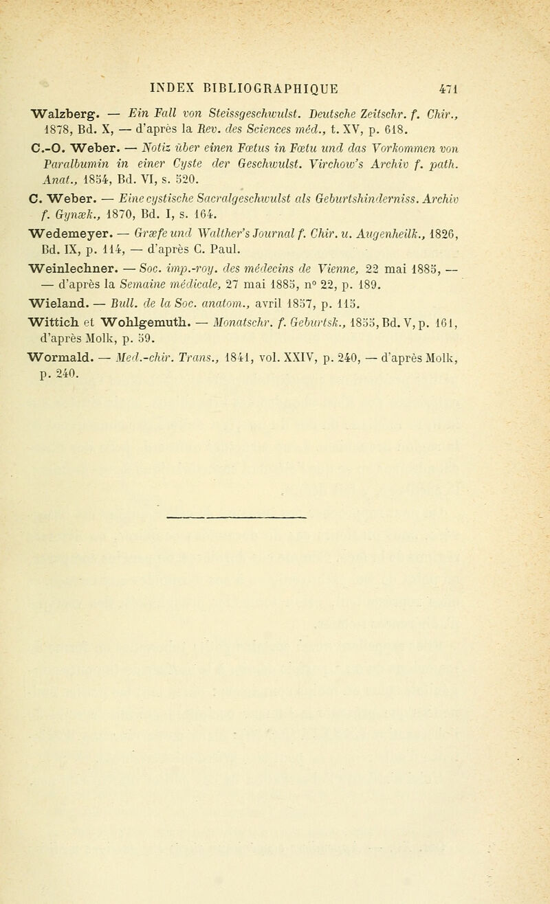 Walzberg. — Ein Fall von Steissgeschtvulst. Deutsche Zeîtschr. f. Chir., 1878, Bd. X, — d'après la Rev. des Sciences mécl., t. XV, p. 618. C.-O. Weber. — Notiz ùber einen Fœtus in Fœtu und das Vorkommen von Pandbumin in einer Cyste der Geschividst. Virchoio's Archiv f. path. Anat., 1834, Bd. VI, s. 520. C. Weber. — Fine cystische Sacralgesckwidst aïs Gehurtshinderniss. Archiv f. Gynœk., 1870, Bd. I, s. 164. Wedemeyer. — Grsefeund Walther's Journal f. Chir. u. Augenheilk., 1826, Bd. IX, p. 114, — d'après C. Paul. ■Weinlechner. —Soc. imp.-roy. des médecins de Vienne, 22 mai 1883, — — d'après la Semaine médicale, 27 mai 188o, n° 22, p. 189. Wieland. — Bidl. de la Soc. anatom., avril 1837, p. 113. Wittich et Wohlgemuth. — Monatschr. f. Geburtsk., 18o3,Bd. V,p. 161, d'après Molk, p. 39. Wormald. — Med.-chir. Trans., 1841, vol. XXIV, p. 240, — d'après Molk, p. 240.