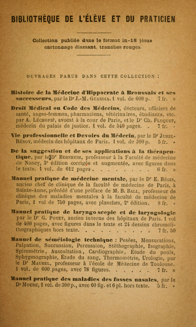 BIBLIOTHÈQUE DE L'ÉLÈVE ET OU PRATICIEN Collection publiée d^ns le format in-18 jésua cartonnage diamant, tranches rouges. OUVRAGES PARUS DANS CETTE COLLECTION : Histoire de la Hédecioe d'Hippoerate à Bronssais et sc<« sHcecsseup.s, par le D» J.-M. Glardia. 1 vol. de 600 p. 7 fr. » Droit Uédical ou Code des Médecins, docteurs, officiers de santé, sages-femmes, pharmaciens, vétérinaires, étudiants, etc. par A. LÉcHOPiF, avocat à la cour de Paris, elle D*^ Cti. Floquet, médecin du palais de justice. 1 vol. de 540 pages. . 7 fr. • Vie professionnelle et Devoirs du Médecin, par le D' Juhel- Rénoy, médecin des hôpitaux de Paris. 1vol. de 300 p. 5 fr. » De la saggestion et de ses applications à la tliérapen- tiqne, par ieJD' Bernheim, professeur à la Faculté de médecine de Nancy, 3^ édition corrigée et augmentée, avec figures dans le texte. 1 vol. de 612 pages 6 fr. » Mannel pratique de médecine mentale, par le D^ E. Régis, ancien chef de clinique de la faculté de médecine de Paris, à Sainte-Anne, précédé d'une préface de M. B. Ball, professeur de clinique des maladies mentales à la faculté de médecine de Paris, 1 vol de 750 pages, avec planches, 2* édition. 8 fr. » Mannel pratique de laryngo scopie et de laryngologie par le D' G. Poyet, ancien interne des hôpitaux de'Paris. 1 vol de 400 pages, avec figures dans le texte et 24 dessins chromoli- tfiographiques hors texte 7 fr. 50 Mannel de séméîologie technique : Pesées, Mensurations, Palpation, Succussion, Percussion, Stéthographie, Isographie, Spirométrie, Auscultation, Cardiographie, Etude du pouls, Sphygmographie, Étude du sang, Thermornétrie, Urologie, par le D' Maurel, professeur à l'école de Médecine de Toulouse. 1 vol. de 600 pages, avec 78 figures 7 fr. » Manuel pratique des maladies des fosses nasales, par le