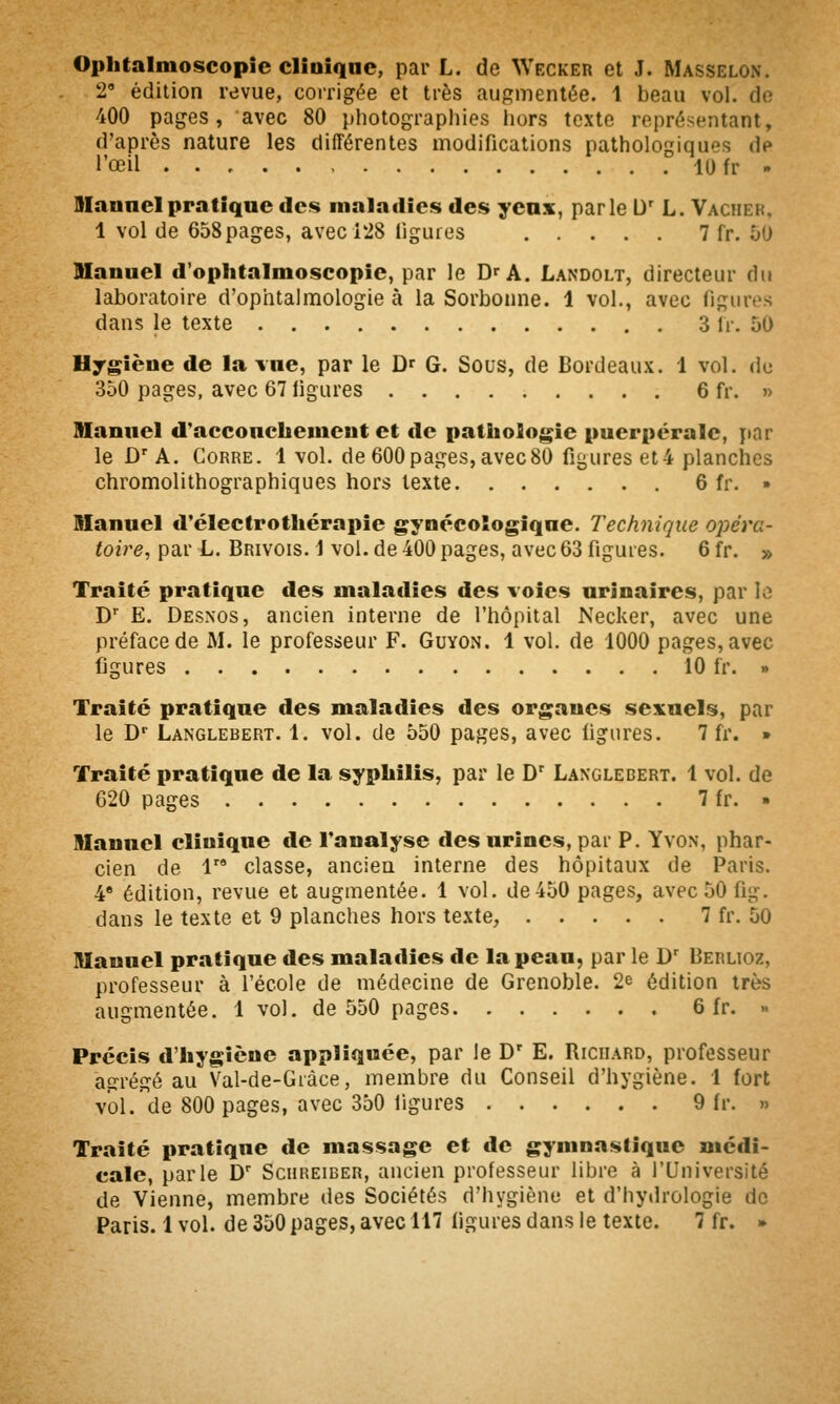 Ophtalmoscopie clinique, par L. de Wecker et J. Masselon. 2' édition revue, corrigée et très augmentée. 1 beau vol. do 400 pages, avec 80 photographies hors texte représentant, d'après nature les différentes modifications pathologiques de l'œil lOfr » Hlannelpratique des maladies des yenx, parle D' L. Vacher, 1 vol de 658 pages, avec 128 ligures 7 fr. 50 Hauuel d'ophtalmoseopie, par le D'A. Landolt, directeur du laboratoire d'ophtalmologie à la Sorbonne. 1 vol., avec figures dans le texte 3 Ir. 50 Hjgièue de la vue, par le D' G. Sous, de Bordeaux. 1 vol. do 350 pages, avec 67 ligures 6 fr. »> Manuel d'acconcliemeut et de patliologie puerpérale, par le D' A. CoRRE. 1 vol. de 600pages, avec80 figures et4 planches chromolithographiques hors texte 6 fr. » Manuel d'électrotliérapie gynécologique. Technique opéi'a- toire, par L. Brivois. 1 vol. de 400 pages, avec 63 figures. 6 fr. » Traité pratique des maladies des voies urinaires, par le D E. Desnos, ancien interne de l'hôpital Necker, avec une préface de M. le professeur F. Guyon, 1 vol, de 1000 pages, avec figures 10 fr. » Traité pratique des maladies des organes sexuels, par le D'' Langlebert. 1. vol. de 550 pages, avec ligures. 7 fr. » Traité pratique de la syphilis, par le D' Langlebert. 1 vol. de 620 pages 7 fr. » Manuel clinique de l'analyse des urines, par P. Yvon, phar- cien de 1 classe, ancien interne des hôpitaux de Paris. 4* édition, revue et augmentée. 1 vol. de 450 pages, avec 50 fig. dans le texte et 9 planches hors texte, 7 fr. 50 Manuel pratique des maladies de la peau, par le D' Berlioz, professeur à l'école de médecine de Grenoble. 2e édition très augmentée. 1 vol. de 550 pages 6 fr. » Précis d'hygiène appliquée, par le D' E, Richard, professeur agrégé au Val-de-Gràce, membre du Conseil d'hygiène. 1 fort vol. de 800 pages, avec 350 ligures 9 fr. » Traité pratique de massage et de gymnastique médi- cale, parle D Schreiber, ancien professeur libre à l'Université de Vienne, membre des Sociétés d'hygiène et d'hyilrologie de