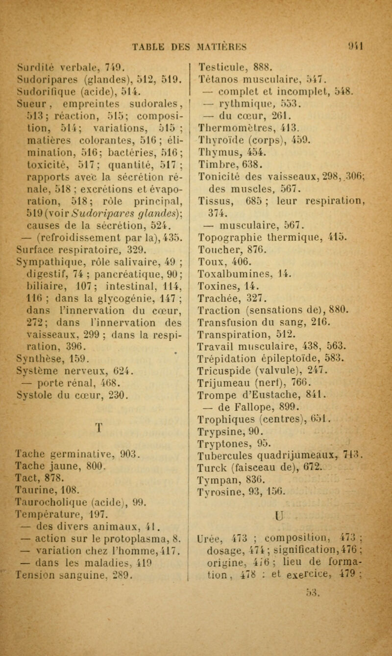 Siirdilt' verbale, 7iO. Sudoripares (glandes), 012, 519. Siidorinque (acide), 514. Sueur, empreintes sudorales, 513; réaction, 515; composi- tion, 51 i; variations, 515 ; matières colorantes, 516; éli- mination, 516; bactéries, 516; toxicité, 517; quantité, 517; rapports avec la sécrétion ré- nale, 518 : excrétions et évapo- ralion, 518; rôle principal, 519 {\oiv Sudoripares glandes); causes de la sécrétion, 524. — (refroidissement par la), 435. Surface respiratoire, 329. Sympathique, rôle salivaire, 49 ; digestif, 74 ; pancréatique, 90; biliaire, 107; intestinal, 114, 116 ; dans la glycogénie, 147 ; dans l'innervation du cœur, 272; dans l'innervation des vaisseaux, 299 ; dans la respi- ration, 396. Synthèse, 159. Système nerveux, 624. — porte rénal, 468. Systole du cœur, 230. T Tache germinative, 903. ïache jaune, 800. Tact, 878. Taurine, 108. Taurocholiquc (acide;, 99, Température, 197. — des divers animaux, il. — action sur le protoplasma, 8. — variation chez Thomme, il7. — dans les maladies, 410 Tension sanguine. 289. Testicule, 888. Tétanos musculaire, 5i7, — complet et incomplet, 548. — rythmique, .553. — du cœur, 261. Thermomètres, 413. Thyroïde (corps), 459. Thymus, 454. Timbre, 638. Tonicité des vaisseaux,298,.306; des muscles, 567. Tissus, 685 ; leur respiration, 374. — musculaire, 567. Topographie thermique, 415. Toucher, 876. Toux, 406. Toxalbumincs, 14. Toxines, 14. Trachée, 327. Traction (sensations de), 880. Transfusion du sang, 210, Transpiration, 512. Travail musculaire, 438, 563. Trépidation épileptoïde, 583. Tricuspide (valvule), 247. Trijumeau (nerf), 766. Trompe d'Eustache, 841. — de Fallope, 899. Trophiques (centres), 651, Trypsine, 90. Tryptones, 95. Tubercules quadrijumeaux, 713. Turck (faisceau de), 672. Tympan, 836. Tyrosine, 93, 1.56. l Urée, 473 ; cumposiliun. 473 ; dosage, 47i ; signification, 476 ; origine, 4/6; lieu de forma- tion, 478 ; et exercice, 479: 53,