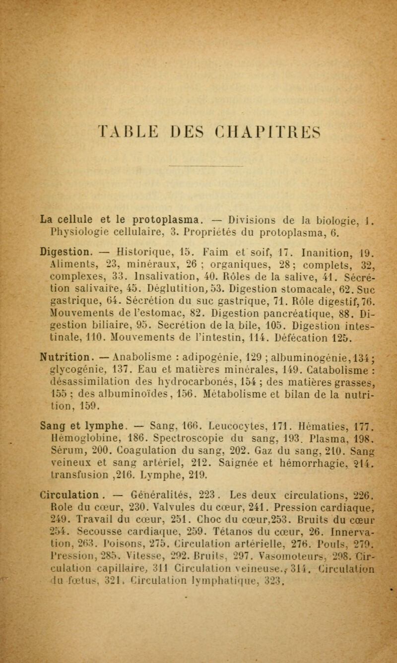 La cellule et le protoplasma. — Divisions de la biologie, J. Physiologie cellulaire, 3. Propriétés du protoplasma, 6. Digestion. — Historique, 15. Faim et soif, 17. Inanition, 19. Aliments, 23, minéraux, 26; organiques, 28; complets, 32, complexes, 33. Insalivation, 40. Rôles de la salive, 41. Sécré- tion salivaire, 45. Déglutition, 53. Digestion stomacale, 62. Suc gastrique, 64. Sécrétion du suc gastrique, 71. Rôle digestif,76. Mouvements de l'estomac, 82. Digestion pancréatique, 88. Di- gestion biliaire, 95. Sécrétion delà bile, 105. Digestion intes- tinale, 110. Mouvements de l'intestin, 114. Défécation 125. Nutrition. — Anabolisme : adipogénie, 129 ; albuminogénie,134; glycogénie, 137. Eau et matières minérales, 149. Catabolisme : désassimilation des hydrocarbonés, 154 ; des matières grasses, 155 ; des albuminoïdes, 156. Métabolisme et bilan de la nutri- tion, 159. Sang et lymphe. — Sang, 166. Leucocytes, 171. Hématies, 177. Hémoglobine, 186. Spectroscopie du sang, J93. Plasma, 198. Sérum, 200. Coagulation du sang, 202. Gaz du sang, 210. Sang veineux et sang artériel, 212. Saignée et hémorrhagie, 214. transfusion ,216. Lymphe, 219. Circulation. — Généralités, 223. Les deux circulations, 226. Rôle du cœur, 230. Valvules du cœur, 241. Pression cardiaque, 249. Travail du cœur, 251. Choc du cœur,253. Bruits du cœur 2.54. Secousse cardiaque, 259. Tétanos du cœur, 26. Innerva- tion, 26:^. Poisons, 275. Circulation artérielle, 276. Pouls, 270. Pression, 285. Vitesse, 292. Bruil^. 297. Vasoinoteurs, 298. Cir- culation capillaire, 311 Circulation veineuse.,-314. Circulation lu fœtus. 321. Circulalion lvm|ihatique, 323.