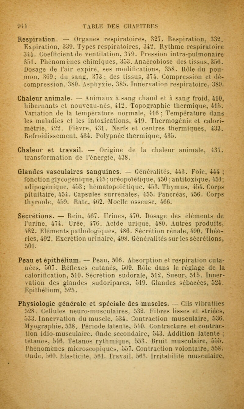 Respiration. — (M'ganes respiratoires, 327. Respiration, 332. Expiration, 339. Types respiratoires. 342. Rythme respiratoire 344. Coefficient de ventilation, 349. Pression intra-pulmonaire 351. Piiénomènes chimiques, 353. Anaérobiose des tissus, 3.5(i. Dosage de l'air expiré, ses modifications. 358. Rôle du pou- mon. 369; du sang. 373: des tissus, 374. Compression et dé- compression. 380. Asphyxie, 385. Innervation respiratoire, 389. Chaleur animale. — Animaux à sang chaud et à sang froid, 410, hibernants et nouveau-nés, 412. Topographie thermique, 415. Variation de la température normale, 416 ; Température dans les maladies et les intoxications, 419. Thermogénie et calori- métrie. 422. Fièvre. 431. >'erfs et centres thermiques, 433. Refroidissement. 434. Polypnée thermique, 435. Chaleur et travail. — Origine de la chaleur animale, 437. transformation de l'énergie, 438. Glandes vasculaires sanguines. — Généralités, 443. Foie, 444 ; fonction glycogénique,445; uréopoïétique. 450: antitoxique, 451; adipogénique, 453; hématopoïétique. 4.53. Thymus, 454. Corps pituitaire, 454. Capsules surrénales, 455. Pancréas, 456. Corps thyroïde. 459. Rate. 462. Moelle osseuse, 466. Sécrétions. — Rein, 467. Urines, 470. Dosage des éléments de liirine. 474. Urée, 476. Acide urique, 480. Autres produits, 482. Eléments pathologiques, 486. Sécrétion rénale, 490. Théo- ries. 492. Excrétion urinaire. 498. Généralités sur les sécrétions, 501. Peau et épithélium. — Peau, 506. Absorption et respiration cuta- nées. 507. Réflexes cutanés, 509. Rôle dans le réglage de la calorification, 510. Sécrétion sudorale, 512. Sueur, 515. Inner- vation des glandes sudoripares, 519. Glandes sébacées, 524. Epithélium, 525. Physiologie générale et spéciale des muscles. — Cils vibratiles 528. Cellules neuro-musculaires, 532. Filtres lisses et striées, 533. Innervation du muscle. 534. Contraction musculaire, 536. .Myographie, 538. Période latente, 540. Contracture et contrac- tion idio-musculaire. Onde secondaire, 543. Addition latente ; tétanos, 546. Tétanos rythmique, 553. Bruit musculaire, 555. rhenomenes raicroscopique:^. 557. Contraction volontaire. 558. Unde, 560. Elasticité. 561. Travail, 563. Irritabilité musculaire,