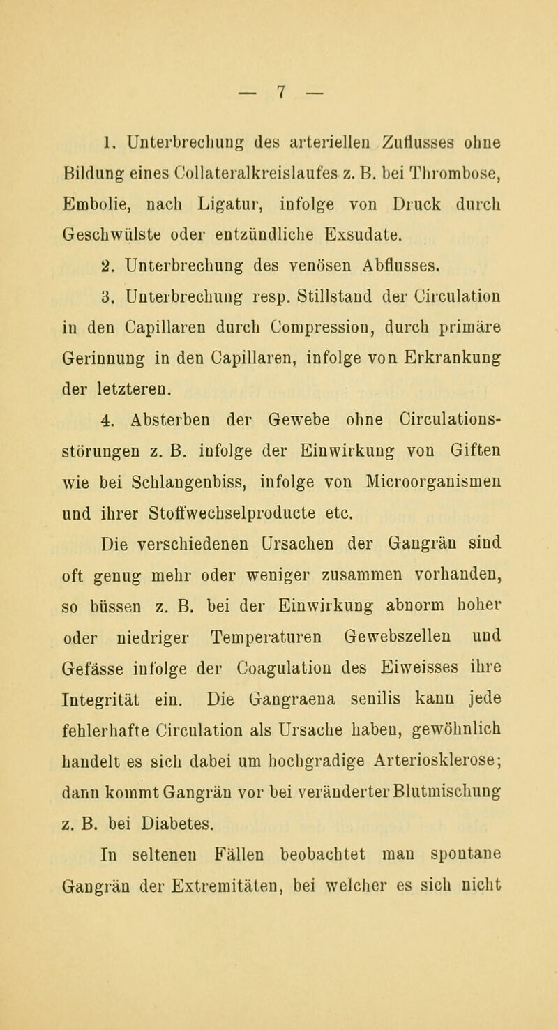 1. Unterbrechung des arteriellen Zuflusses ohne Bildung eines Collateralkreislaufes z. B. bei Thrombose, Embolie, nach Ligatur, infolge von Druck durch Geschwülste oder entzündliche Exsudate. 2. Unterbrechung des venösen Abflusses. 3. Unterbrechung resp. Stillstand der Circulation in den Capillaren durch Compression, durch primäre Gerinnung in den Capillaren, infolge von Erkrankung der letzteren. 4. Absterben der Gewebe ohne Circulations- störungen z. B. infolge der Einwirkung von Giften wie bei Schlangenbiss, infolge von Microorganismen und ihrer Stoffwechselproducte etc. Die verschiedenen Ursachen der Gangrän sind oft genug mehr oder weniger zusammen vorhanden, so büssen z. B. bei der Einwirkung abnorm hoher oder niedriger Temperaturen Gewebszellen und Gefässe infolge der Coagulation des Ei weisses ihre Integrität ein. Die Gangraena senilis kann jede fehlerhafte Circulation als Ursache haben, gewöhnlich handelt es sich dabei um hochgradige Arteriosklerose; dann kommt Gangrän vor bei veränderter Blutmischung z. B. bei Diabetes. In seltenen Fällen beobachtet man spontane Gangrän der Extremitäten, bei welcher es sich nicht