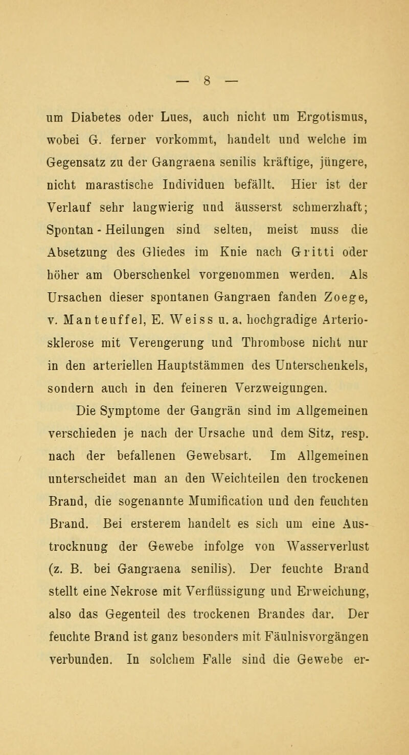 um Diabetes oder Lues, auch nicht um Ergotismus, wobei G. ferner vorkommt, handelt und welche im Gegensatz zu der Gangraena senilis kräftige, jüngere, nicht marastische Individuen befällt. Hier ist der Verlauf sehr langwierig und äusserst schmerzhaft; Spontan - Heilungen sind selten, meist muss die Absetzung des Gliedes im Knie nach Gritti oder höher am Oberschenkel vorgenommen werden. Als Ursachen dieser spontanen Gangraen fanden Zoege, v. Manteuffel, E. Weiss u.a. hochgradige Arterio- sklerose mit Verengerung und Thrombose nicht nur in den arteriellen Hauptstämmen des Unterschenkels, sondern auch in den feineren Verzweigungen. Die Symptome der Gangrän sind im Allgemeinen verschieden je nach der Ursache und dem Sitz, resp. nach der befallenen Gewebsart. Im Allgemeinen unterscheidet man an den Weichteilen den trockenen Brand, die sogenannte Mumification und den feuchten Brand. Bei ersterem handelt es sich um eine Aus- trocknung der Gewebe infolge von Wasserverlust (z. B. bei Gangraena senilis). Der feuchte Brand stellt eine Nekrose mit Verflüssigung und Erweichung, also das Gegenteil des trockenen Brandes dar. Der feuchte Brand ist ganz besonders mit Fäulnisvorgängen verbunden. In solchem Falle sind die Gewebe er-