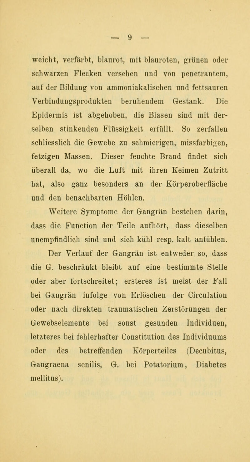 weicht, verfärbt, blaurot, mit blauroten, grünen oder schwarzen Flecken versehen und von penetrantem, auf der Bildung von ammoniakalischen und fettsauren Verbindungsprodukten beruhendem Gestank. Die Epidermis ist abgehoben, die Blasen sind mit der- selben stinkenden Flüssigkeit erfüllt. So zerfallen schliesslich die Gewebe zu schmierigen, missfarbigen, fetzigen Massen. Dieser feuchte Brand findet sich überall da, wo die Luft mit ihren Keimen Zutritt hat, also ganz besonders an der Körperoberfläche und den benachbarten Höhlen. Weitere Symptome der Gangrän bestehen darin, dass die Function der Teile aufhört, dass dieselben unempfindlich sind und sich kühl resp. kalt anfühlen. Der Verlauf der Gangrän ist entweder so, dass die G. beschränkt bleibt auf eine bestimmte Stelle oder aber fortschreitet; ersteres ist meist der Fall bei Gangrän infolge von Erlöschen der Circulation oder nach direkten traumatischen Zerstörungen der Gewebselemente bei sonst gesunden Individuen, letzteres bei fehlerhafter Constitution des Individuums oder des betreffenden Körperteiles (Decubitus, Gangraena senilis, G. bei Potatorium, Diabetes mellitus).