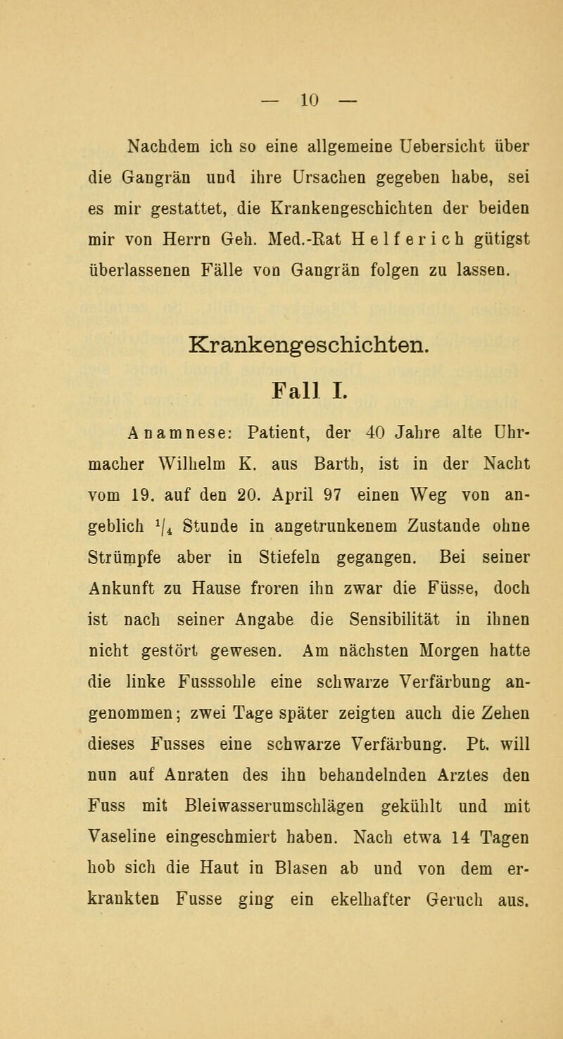 Nachdem ich so eine allgemeine Uebersicht über die Gangrän und ihre Ursachen gegeben habe, sei es mir gestattet, die Krankengeschichten der beiden mir von Herrn Geh. Med.-Rat Helfer ich gütigst überlassenen Fälle von Gangrän folgen zu lassen. Krankengeschichten. Fall I. Anamnese: Patient, der 40 Jahre alte Uhr- macher Wilhelm K. aus Barth, ist in der Nacht vom 19. auf den 20. April 97 einen Weg von an- geblich 1ji Stunde in angetrunkenem Zustande ohne Strümpfe aber in Stiefeln gegangen. Bei seiner Ankunft zu Hause froren ihn zwar die Füsse, doch ist nach seiner Angabe die Sensibilität in ihnen nicht gestört gewesen. Am nächsten Morgen hatte die linke Fusssohle eine schwarze Verfärbung an- genommen; zwei Tage später zeigten auch die Zehen dieses Fusses eine schwarze Verfärbung. Pt. will nun auf Anraten des ihn behandelnden Arztes den Fuss mit Bleiwasserumschlägen gekühlt und mit Vaseline eingeschmiert haben. Nach etwa 14 Tagen hob sich die Haut in Blasen ab und von dem er- krankten Fusse ging ein ekelhafter Geruch aus.