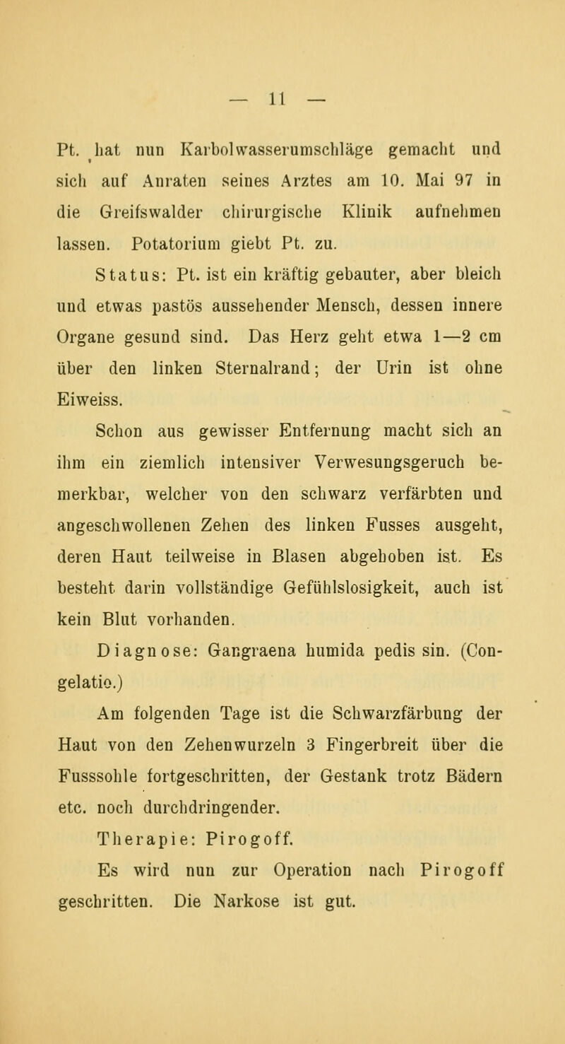 Pt. hat nun Karbolvvasserumschläge gemacht und sicli auf Anraten seines Arztes am 10. Mai 97 in die Greifswalder chirurgische Klinik aufnehmen lassen. Potatorium giebt Pt. zu. Status: Pt. ist ein kräftig gebauter, aber bleich und etwas pastös aussehender Mensch, dessen innere Organe gesund sind. Das Herz geht etwa 1—2 cm über den linken Sternalrand; der Urin ist ohne Eiweiss. Schon aus gewisser Entfernung macht sich an ihm ein ziemlich intensiver Verwesungsgeruch be- merkbar, welcher von den schwarz verfärbten und angeschwollenen Zehen des linken Fusses ausgeht, deren Haut teilweise in Blasen abgehoben ist. Es besteht darin vollständige Gefühlslosigkeit, auch ist kein Blut vorhanden. Diagnose: Gangraena humida pedis sin. (Con- gelatio.) Am folgenden Tage ist die Schwarzfärbung der Haut von den Zehen wurzeln 3 Fingerbreit über die Fusssohle fortgeschritten, der Gestank trotz Bädern etc. noch durchdringender. Therapie: Pirogoff. Es wird nun zur Operation nach Pirogoff geschritten. Die Narkose ist gut.