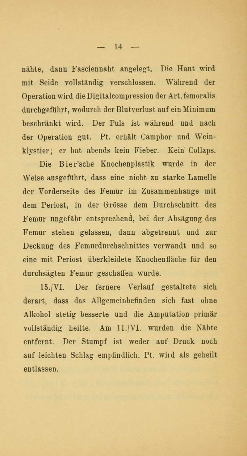 nähte, dann Fasciennaht angelegt. Die Haut wird mit Seide vollständig verschlossen. Während der Operation wird die Digitalcompression der Art. femoralis durchgeführt, wodurch der Blutverlust auf ein Minimum beschränkt wird. Der Puls ist während und nach der Operation gut. Pt. erhält Camphor und Wein- klvstier; er hat abends kein Fieber. Kein Collaps. Die Bier'sche Knochenplastik wurde in der Weise ausgeführt, dass eine nicht zu starke Lamelle der Vorderseite des Femur im Zusammenhange mit dem Periost, in der Grösse dem Durchschnitt des Femur ungefähr entsprechend, bei der Absägung des Femur stehen gelassen, dann abgetrennt und zur Deckung des Femurdurchschnittes verwandt und so eine mit Periost überkleidete Knochen fläche für den durchsägten Femur geschaffen wurde. 15./VI. Der fernere Verlauf gestaltete sich derart, dass das Allgemeinbefinden sich fast ohne Alkohol stetig besserte und die Amputation primär vollständig heilte. Am 11./VI. wurden die Nähte entfernt. Der Stumpf ist weder auf Druck noch auf leichten Schlag empfindlich. Pt. wiid als geheilt entlassen.