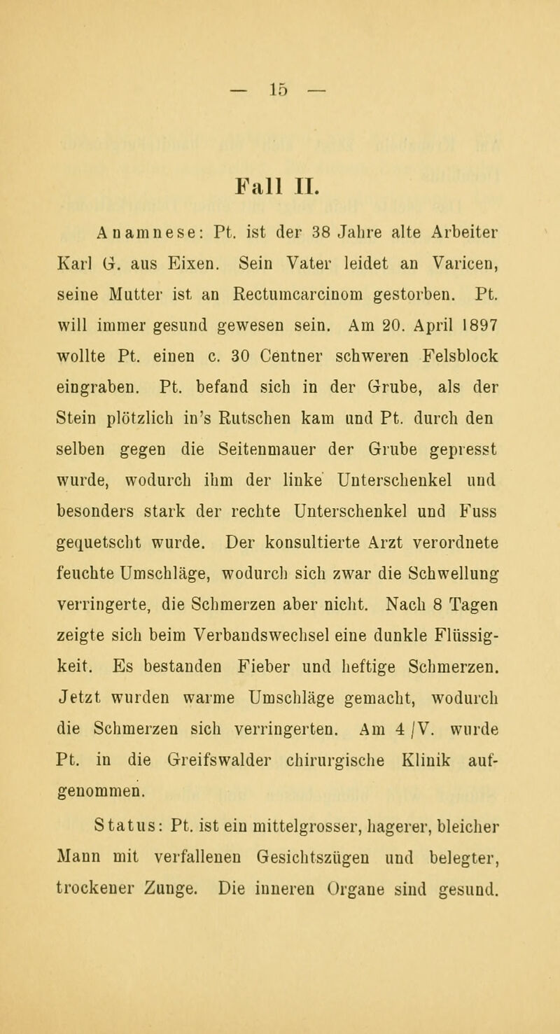 Fall IL Anamnese: Pt. ist der 38 Jahre alte Arbeiter Karl G. aus Eixen. Sein Vater leidet an Varicen, seine Mutter ist an Rectumcarcinom gestorben. Pt. will immer gesund gewesen sein. Am 20. April 1897 wollte Pt. einen c. 30 Centner schweren Felsblock eingraben. Pt. befand sich in der Grube, als der Stein plötzlich in's Rutschen kam und Pt. durch den selben gegen die Seitenmauer der Grube gepresst wurde, wodurch ihm der linke Unterschenkel und besonders stark der rechte Unterschenkel und Fuss gequetscht wurde. Der konsultierte Arzt verordnete feuchte Umschläge, wodurch sich zwar die Schwellung verringerte, die Schmerzen aber nicht. Nach 8 Tagen zeigte sich beim Verbandswechsel eine dunkle Flüssig- keit. Es bestanden Fieber und heftige Schmerzen. Jetzt wurden warme Umschläge gemacht, wodurch die Schmerzen sich verringerten. Am 4 /V. wurde Pt. in die Greifswalder chirurgische Klinik auf- genommen. Status: Pt. ist ein mittelgrosser, hagerer, bleicher Mann mit verfallenen Gesichtszügen und belegter, trockener Zunge. Die inneren Organe sind gesund.