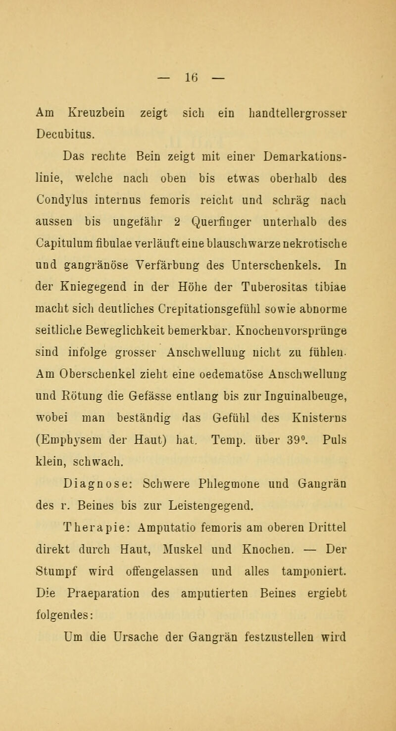 Am Kreuzbein zeigt sich ein handtellergrosser Decubitus. Das rechte Bein zeigt mit einer Demarkations- linie, welche nach oben bis etwas oberhalb des Condyius internus femoris reicht und schräg nach aussen bis ungefähr 2 Querfinger unterhalb des Capitulum fibulae verläuft eine blauschwarze nekrotische und gangränöse Verfärbung des Unterschenkels. In der Kniegegend in der Höhe der Tuberositas tibiae macht sich deutliches Crepitationsgefühl sowie abnorme seitliche Beweglichkeit bemerkbar. Knochenvorsprünge sind infolge grosser Anschwellung nicht zu fühlen. Am Oberschenkel zieht eine oedematöse Anschwellung und Rötung die Gefässe entlang bis zur Inguinalbeuge, wobei man beständig das Gefühl des Knisterns (Emphysem der Haut) hat. Temp. über 39°. Puls klein, schwach. Diagnose: Schwere Phlegmone und Gangrän des r. Beines bis zur Leistengegend. Therapie: Amputatio femoris am oberen Drittel direkt durch Haut, Muskel und Knochen. — Der Stumpf wird offengelassen und alles tamponiert. Die Praeparation des amputierten Beines ergiebt folgendes: Um die Ursache der Gangrän festzustellen wird