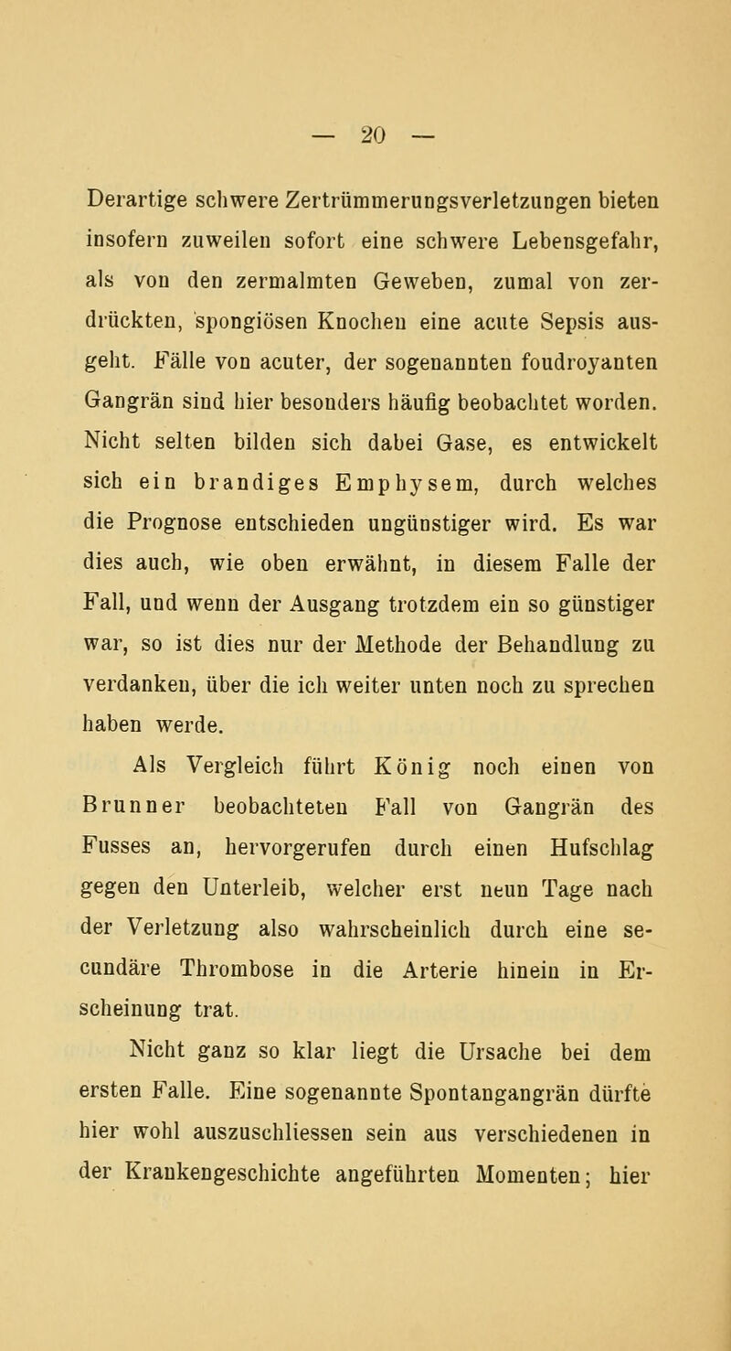 Derartige schwere Zertrümmerungsverletzungen bieten insofern zuweilen sofort eine schwere Lebensgefahr, als von den zermalmten Geweben, zumal von zer- drückten, spongiösen Knochen eine acute Sepsis aus- geht. Fälle von acuter, der sogenannten foudroyanten Gangrän sind hier besonders häufig beobachtet worden. Nicht selten bilden sich dabei Gase, es entwickelt sich ein brandiges Emphysem, durch welches die Prognose entschieden ungünstiger wird. Es war dies auch, wie oben erwähnt, in diesem Falle der Fall, und wenn der Ausgang trotzdem ein so günstiger war, so ist dies nur der Methode der Behandlung zu verdanken, über die ich weiter unten noch zu sprechen haben werde. Als Vergleich führt König noch einen von Brunn er beobachteten Fall von Gangrän des Fusses an, hervorgerufen durch einen Hufschlag gegen den Unterleib, welcher erst neun Tage nach der Verletzung also wahrscheinlich durch eine se- cundäre Thrombose in die Arterie hinein in Er- scheinung trat. Nicht ganz so klar liegt die Ursache bei dem ersten Falle. Eine sogenannte Spontangangrän dürfte hier wohl auszuschliessen sein aus verschiedenen in der Kraukengeschichte angeführten Momenten; hier