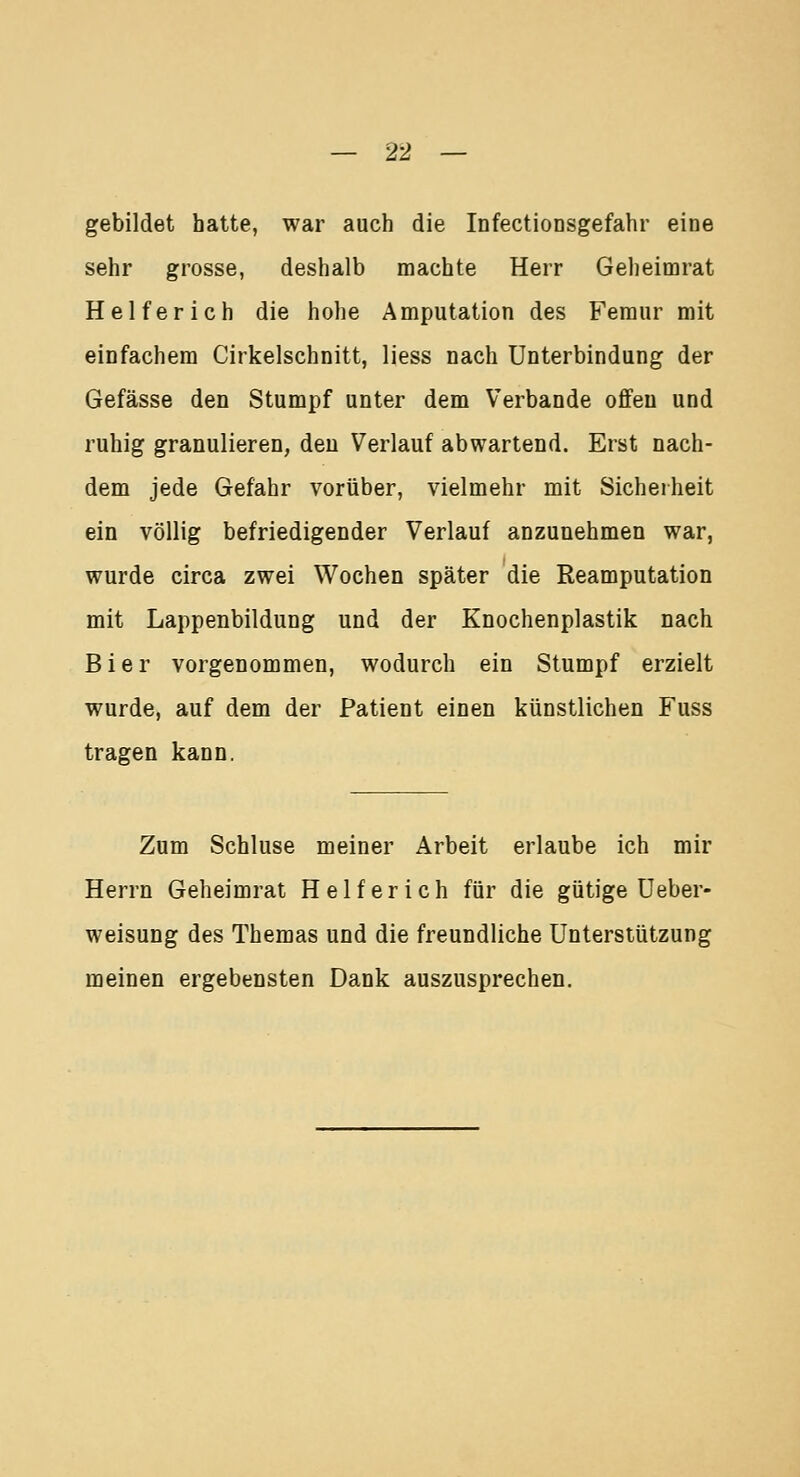 gebildet hatte, war auch die Infectionsgefahr eine sehr grosse, deshalb machte Herr Geheimrat Helfer ich die hohe Amputation des Femur mit einfachem Cirkelschnitt, liess nach Unterbindung der Gefässe den Stumpf unter dem Verbände offen und ruhig granulieren, den Verlauf abwartend. Erst nach- dem jede Gefahr vorüber, vielmehr mit Sicherheit ein völlig befriedigender Verlauf anzunehmen war, wurde circa zwei Wochen später die Reamputation mit Lappenbildung und der Knochenplastik nach Bier vorgenommen, wodurch ein Stumpf erzielt wurde, auf dem der Patient einen künstlichen Fuss tragen kann. Zum Schluse meiner Arbeit erlaube ich mir Herrn Geheimrat Helfer ich für die gütige Ueber- weisung des Themas und die freundliche Unterstützung meinen ergebensten Dank auszusprechen.