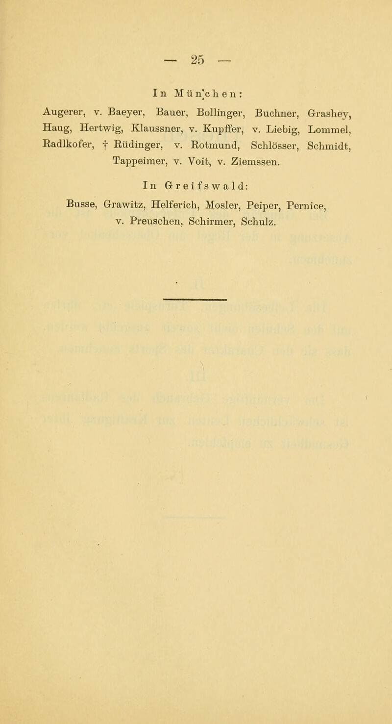 In München: Augerer, v. Baeyer, Bauer, Bollinger, Buchner, Grashey, Haug, Hertwig, Klaussner, v. Kupffer, v. Liebig, Lommel, Eadlkofer, f Eüdinger, v. Rotmund, Schlösser, Schmidt, Tappeimer, v. Voit, v. Ziemssen. In Greifswald: Busse, Grawitz, Helferich, Mosler, Peiper, Pemice, v. Preuschen, Schirmer, Schulz.