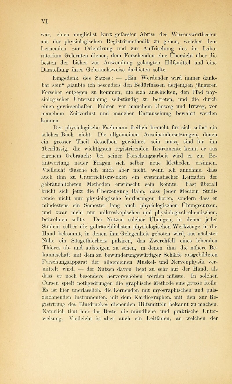 war, einen möglichst kurz gefassteii Abriss des Wissenswerthesten aus der physiologisclien Kegistrinnethodik zu geben, welcher dem Lernenden zur Orientirung und zur Auffrischung des im Labo- ratorium Gelernten dienen, dem Forschenden eine Übersicht über die besten der bisher zur Anwendung gelangten Hilfsmittel und eine Darstellung ihrer Gebrauchsweise darbieten sollte. Eingedenk des Satzes: — jjEin Werdender wird immer dank- bar sein glaubte ich besonders den Bedürfnissen derjenigen jüngeren Forscher entgegen zu kommen, die sich anschicken, den Pfad phy- siologischer Untersuchung selbständig zu betreten, und die dm'ch einen gewissenhaften Führer vor manchem Umweg und Lrrweg, vor manchem Zeitverlust und mancher Enttäuschung bewahrt werden können. Der physiologische Fachmann freilich braucht füi' sich selbst ein solches Buch nicht. Die allgemeinen Auseinandersetzungen, denen ein grosser Theil desselben gewidmet sein muss, sind für ihn übei-flüssig, die -ndchtigsten registi'irenden Instrumente kennt er aus eigenem Gebrauch; bei seiner Forschungsarbeit wird er zur Be- antwortung neuer Fragen sich selber neue Methoden ersinnen. Vielleicht täusche ich mich aber nicht, wenn ich annehme, dass auch ihm zu Unterrichtszwecken ein systematischer Leitfaden der gebräuchlichsten Methoden erwünscht sein könnte. Fast überall bricht sich jetzt die Überzeugung Bahn, dass jeder Medicin Studi- rende nicht nui' physiologische Vorlesungen hören, sondern dass er mindestens ein Semester lang auch physiologischen Übungscursen, und zwar nicht nm' mikroskopischen und physiologisch-chemischen, beiwohnen sollte. Der Nutzen solcher Übungen, in denen jeder Student selber die gebräuchhchsten physiologischen Werkzeuge in die Hand bekommt, in denen ihm Gelegenheit geboten wird, aus nächster Nähe ein Säugethierherz pulsiren, das Zwerchfell eines lebenden Thieres ab- und aufsteigen zu sehen, in denen ihm die nähere Be- kanntschaft mit dem zu bewunderungswürdiger Schärfe ausgebildeten Forschmagsapparat der allgemeinen Muskel- und Nervenphysik ver- mittelt wird, — der Nutzen davon liegt zu sehr auf der Hand, als dass er noch besonders hervorgehoben werden müsste. In solchen Cm'sen spielt nothgedi'ungen die graphische Methode eine grosse Rolle. Es ist hier unerlässlich, die Lernenden mit myographischen und puls- zeichnenden Instrumenten, mit dem Kai'diographen, mit den zm- Re- gistrirung des Blutdruckes dienenden Hilfsmitteln bekannt zu machen. Natiü'lich thut hier das Beste die mündliche und praktische Unter- weisung. Vielleicht ist aber auch ein Leitfaden, an welchen der