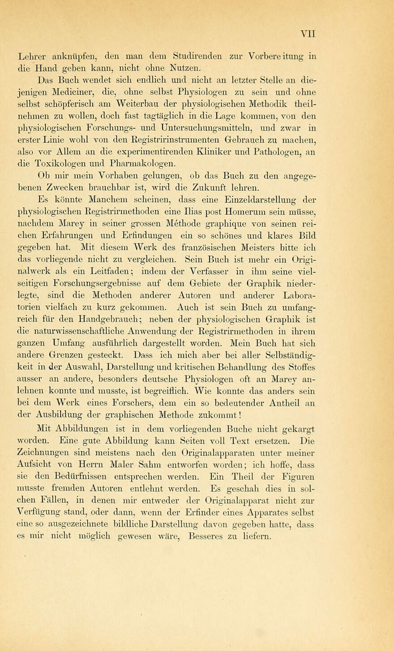 Lehrer anknüpfen, den man dem Studirenden zur Vorbereitung in die Hand geben kann, nicht ohne Nutzen. Das Buch wendet sich endlich und nicht an letzter Stelle an die- jenigen Mediciner, die, ohne selbst Physiologen zu sein und ohne selbst schöpferisch am Weiterbau der physiologischen Methodik theil- nehmen zu wollen, doch fast tagtäglich in die Lage kommen, von den physiologischen Forschungs- und Untersuchungsmitteln, und zwar in erster Linie wohl von den Registririnstnimenten Gebrauch zu macheu, also vor Allem an die experimentii'enden Kliniker und Pathologen, an die Toxiliologen und Pharmakologen. Ob mir mein Vorhaben gelungen, ob das Buch zu den angege- beneu Zwecken brauchbar ist, wü'd die Zukunft lehren. Es könnte Manchem scheinen, dass eine Einzeldarstellung der physiologischen Registrirmethoden eine Ilias post Homerum sein müsse, nachdem Marey in seiner grossen Methode graphique von seinen rei- chen Erfahrungen und Erfindungen ein so schönes und klares Bild gegeben hat. Mit diesem Werk des französischen Meisters bitte ich das vorliegende nicht zu vergleichen. Sein Buch ist mehr ein Origi- nalwerk als ein Leitfaden; indem der Verfasser in ihm seine viel- seitigen Forschungsergebnisse auf dem Grebiete der Graphik nieder- legte, sind die Methoden anderer Autoren und anderer Labora- torien vielfach zu kurz gekommen. Auch ist sein Buch zu umfang- reich für den Handgebrauch; neben der physiologischen Graphik ist die naturwissenschaftliche Anwendung der Registrirmethoden in ihrem ganzen Umfang ausführlich dargestellt worden. Mein Buch hat sich andere Grenzen gesteckt. Dass ich mich aber bei aller Selbständig- keit in der Auswahl, Darstellung und kritischen Behandlung des Stoffes ausser an andere, besonders deutsche Physiologen oft an Marey an- lehnen konnte und musste, ist begreiflich. Wie konnte das anders sein bei dem Werk eines Forschers, dem ein so bedeutender Antheil an der Ausbildung der graphischen Methode zukommt! Mit Abbildungen ist in dem vorliegenden Buche nicht gekargt worden. Eine gute Abbildung kann Seiten voll Text ersetzen. Die Zeichnungen sind meistens nach den Originalapparaten unter meiner Aufsicht von Herrn Maler Sahm entworfen worden; ich hoffe, dass sie den Bedürfnissen entsprechen werden. Ein Theil der Figuren musste fi.-emden Autoren entlehnt werden. Es geschah dies in sol- chen Fällen, in denen mii- entweder der Originalapparat nicht zur Verfügung stand, oder dann, wenn der Erfinder eines Apparates selbst eine so ausgezeichnete bildliche Darstellung davon gegeben hatte, dass CS mir nicht möglich gewesen wäre. Besseres zu liefern.
