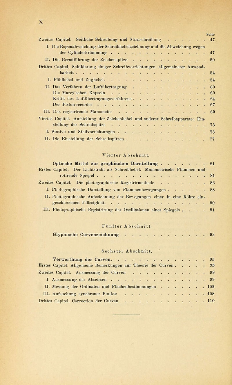 Seite Zweites Capitel. Seitliche Schreibung und Stirnschreibung 47 I. Die Bogeuabweichung der Schreibhebelzeichnung und die Abweichung wegen der Cylinderkrümmung . . . . , 47 II. Die Geradführung der Zeichenspitze ,50 Drittes Capitel. Schilderung einiger Schreibvorrichtungen allgemeinerer Anwend- barkeit - 54 I. Fühlhebel und Zughebel 54 II. Das Verfahren der Luftübertragung 60 Die Marey'schen Kapseln 60 Kritik des Luftübertragungsverfahrens . 64 Der Piston-recorder 67 III. Das registrirende Manometer 69 Viertes Capitel. Aufstellung der Zeichenhebel und anderer Schreibapparate; Ein- stellung der Schreibspitze 73 I. Stative und Stellvorrichtungen 7,3 II. Die Einstellung der Schreibspitzen 77 Vierter Abschnitt. Optische Mittel zur graphischen Darstellung 81 Erstes Capitel. Der Lichtstrahl als Schreibhebel. Manometrische Flammen und rotirende Spiegel ■ . 81 Zweites Capitel. Die photographische Eegistrirmethode 86 I. Photographische Darstellung von Flamraenbewegungen 88 II. Photographische Aufzeichnung der Bewegungen einer in eine Eöhre ein- geschlossenen Flüssigkeit 90 HI. Photographische Registrirung der Oscillationen eines Spiegels .... 91 Fünfter Abschnitt. Glyphische Curvenzeichnung 93 Sechster Abschnitt. Verwerthung der Cnrven 95 Erstes Capitel. Allgemeine Bemerkungen zur Theorie der Curven 95 Zweites Capitel. Ausmessung der Curven 98 I. Ausmessung der Abscissen 99 II. Messung der Ordinalen und Flächenbestimmungen 102 III. Aufsuchung synchroner Punkte 108 Drittes Capitel. Correction der Curven 110