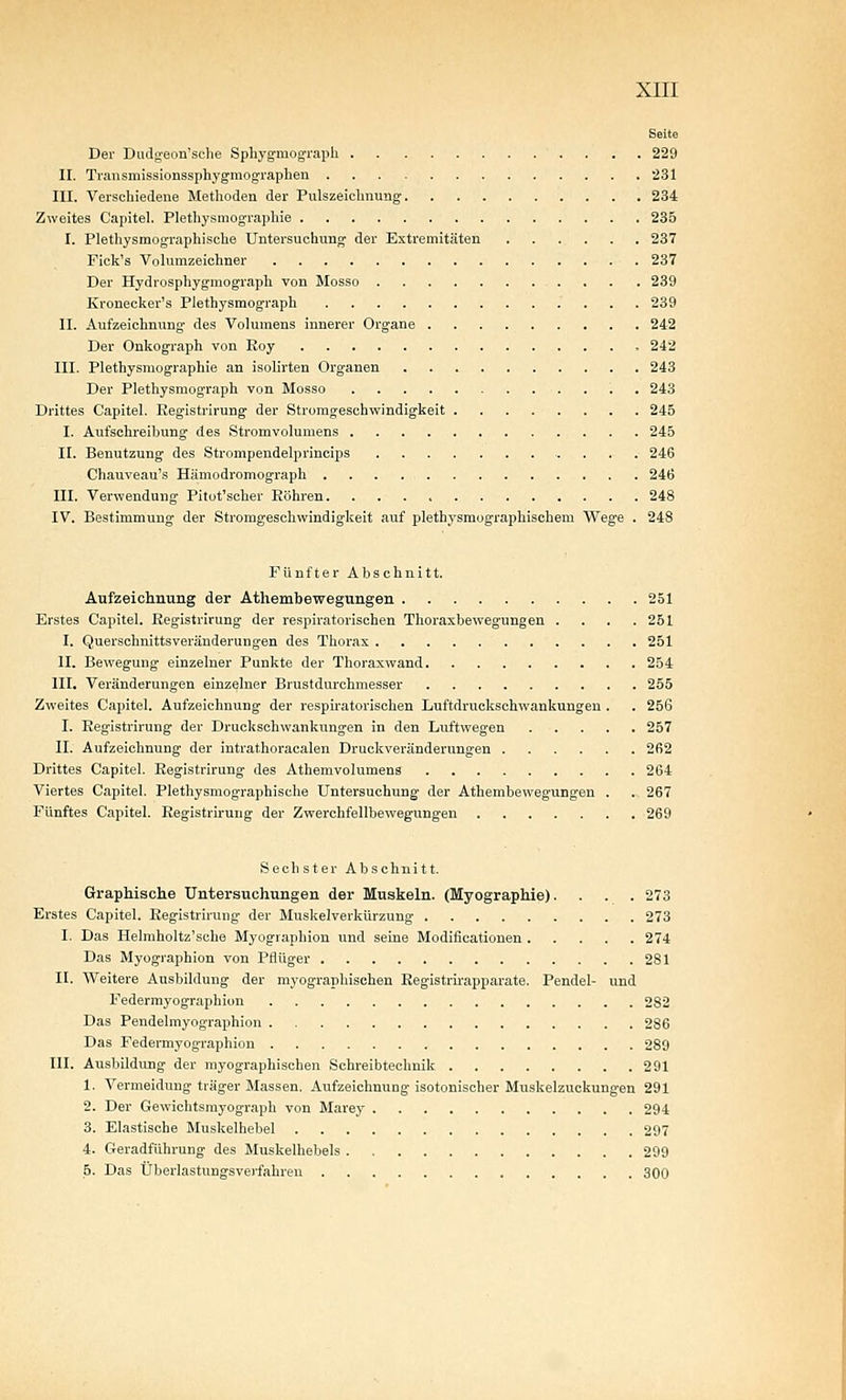 Seite Der Dudyeon'sche Sphygmogi-aph 229 II. Transmissionssphygmographen 231 III. Verschiedene Methoden der Pulszeichnung 234 Zweites Capitel. Plethysmographie 235 I. Plethysmographische Untersuchung der Extremitäten 237 Fick's Volumzeichner 237 Der Hydrosphygmograph von Mosso 239 Kronecker's Plethysmograph 239 II. Aufzeichnung des Volumens innerer Organe 242 Der Onkograph von Roy , 242 III. Plethysmographie an isolirten Organen 243 Der Plethysmograph von Mosso 243 Drittes Capitel. Eegistrirung der Stromgeschwindigkeit 245 I. Aufschreibung des Stromvolumens 245 II. Benutzung des Strompendelprincips 246 Chauveau's Hämodromograph 246 III. Verwendung Pitot'scher Röhren. 248 IV. Bestimmung der Stromgeschwindigkeit auf plethysmographischem Wege . 248 Fünfter Abschnitt. Aufzeichnung der Athembewegnngen 251 Erstes Capitel. Registriruug der respiratorischen Thoraxbewegungen .... 251 I. Querschnittsveränderungen des Thorax 251 II. Bewegung einzelner Punkte der Thoraxwand 254 III. Veränderungen einzelner Brustdurchmesser 255 Zweites Capitel. Aufzeichnung der respiratorischen Luftdruckschwankungen . . 256 I. Registrirung der Druckschwankungen in den Luftwegen 257 II. Aufzeichnung der intrathoracalen Druckveränderungen 262 Drittes Capitel. Eegistrirung des Athemvolumens 264 Viertes Capitel. Plethysmographische Untersuchung der Athembewegungen . .. 267 Fünftes Capitel. Registrirung der Zwerchfellbewegungen 269 Sechster Abschnitt. Graphische Untersuchungen der Muskeln. (Myographie). . . . 273 Erstes Capitel. Registrirung der Muskelverkürzuug 273 I. Das Helmholtz'sche Myographien und seine Modificationen 274 Das Myographien von Pflüger 281 II. Weitere Ausbildung der myographischen Registrirapparate. Pendel- und Federmyographion 282 Das Pendelmyographion 286 Das Federmyographion 289 III. Ausbildung der myographischen Schreibtechnik 291 1. Vermeidung träger Massen, Aufzeichnung isotonisoher Muskelzuckungen 291 2. Der Gewichtsmyograph von Marey 294 3. Elastische Muskelhebel 297 4. Geradführung des Muskelhebels 299 b. Das Überlastungsverfahren 300