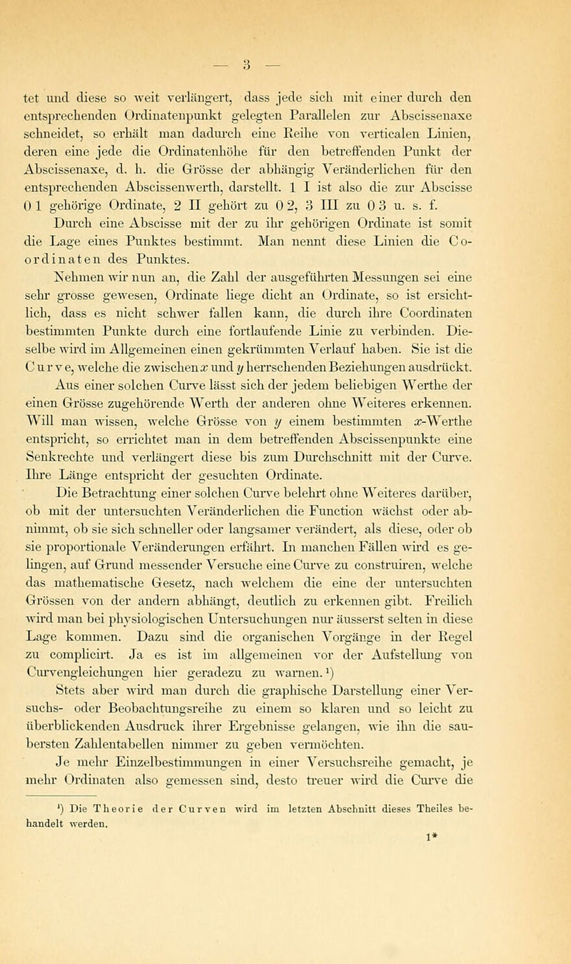 tet und diese so weit verlängert, dass jede sich mit einer diu'cli den entsprechenden Oi'dinatenpunkt gelegten Parallelen zur Abscissenaxe schneidet, so erhält man dadurch eine Reihe von verticalen Linien, deren eine jede die Ordinatenhöhe für den betreffenden Punkt der Abscissenaxe, d. h. die Grösse der abhängig Veränderlichen flu' den entsprechenden Abscissenwerth, darstellt. 1 I ist also die zur Abscisse 0 1 gehörige Ordinate, 2 II gehört zu 0 2, 3 III zu 0 3 u. s. f. Dui'ch eine Abscisse mit der zu ihr gehörigen Ordinate ist somit die Lag'e eines Punktes bestimmt. Man nennt diese Linien die Co- ordinaten des Punktes. Nehmen wir nun an, die Zahl der ausgeführten Messungen sei eine sehr grosse gewesen, Ordinate liege dicht an Ordinate, so ist ersicht- lich, dass es nicht schwer fallen kann, die durch ihre Coordinaten bestimmten Punkte durch eine fortlaufende Linie zu verbinden. Die- selbe wird im Allgemeinen einen gekrümmten Verlauf haben. Sie ist die C u r V e, welche die zwischen a? und ?/ herrschenden Beziehungen ausdilickt. Aus einer solchen Cui've lässt sich der jedem beliebigen Werthe der einen Grösse zugehörende Werth der anderen ohne Weiteres erkennen. Will man wissen, welche Grösse von y einem bestimmten a;-Werthe entspricht, so errichtet man in dem beti'effenden Abseissenpunkte eine Senkrechte und verlängert diese bis zum Diu'chschnitt mit der Curve. Ihre Länge entspricht der gesuchten Ordinate. Die Betrachtung einer solchen Cun'e belelu't ohne Weiteres darüber, ob mit der untersuchten Veränderlichen die Function wächst oder ab- nimmt, ob sie sich schneller oder langsamer verändert, als diese, oder ob sie proportionale Veränderungen erfährt. Li manchen Fällen wird es ge- lingen, auf Grund messender Versuche eine Curve zu construiren, welche das mathematische Gesetz, nach welchem die eine der untersuchten Grössen von der andern abhängt, deutlich zu erkennen gibt. Freilich wird man bei ^Dhysiologischen Untersuchungen niu' äusserst selten in diese Lage kommen. Dazu sind die organischen Vorgänge in der Kegel 2u complicirt. Ja es ist im allgemeinen vor der Aufstellung von Cm-vengleichungen hier geradezu zu warnen.') Stets aber wird man durch die graphische Darstellung einer Ver- suchs- oder Beobachtungsreihe zu einem so klaren und so leicht zu überblickenden Ausdruck ihrer Ergebnisse gelangen, wie ihn die sau- bersten Zahlentabellen nimmer zu geben vermöchten. Je mein- Einzelbestimmungen in einer Versuchsreihe gemacht, je mehr Ordinaten also gemessen sind, desto ti-euer wird die CuiTe die ') Die Theorie der Curven wird im letzten Abschnitt dieses Theiles be- handelt werden. 1*