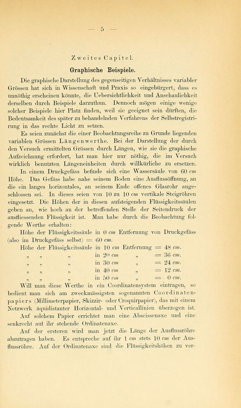 Zweites C a p i t e 1. Graphische Beispiele. Die graphische DarsteUmig des gegenseitigen Verhältnisses variabler Grössen hat sich in Wissenschaft und Praxis so eingebürgert, dass es iinnöthig erscheinen könnte, die Uebersichtlichkeit und Anschaulichkeit derselben durch Beispiele darzuthun. Dennoch mögen einige wenige solcher Beispiele hier Platz finden, weil sie geeignet sein dürften, die Bedeutsamkeit des später zu behandelnden Verfahrens der Selbstregistri- rung in das rechte Licht zu setzen. Es seien zunächst die einer Beobachtungsreihe zu Grunde liegenden variablen Gi'össen Längenwerthe. Bei der Darstellung der durch den Versuch ermittelten Grössen durch Längen, wie sie die graphische Aufzeichnung erfordert, hat man hier nur nöthig, die im Versuch wirklich benutzten Längeneinheiten durch willkürliche zu ersetzen. In einem Druckgefäss befinde sich eine Wassersäule von 60 cm Höhe. Das Gefäss habe nahe seinem Boden eine Ausflussöflnung, an die ein langes horizontales, an seinem Ende offenes Glasrohi- ange- schlossen sei. In dieses seien von 10 zu 10 cm vertikale Steigröhi-en eingesetzt. Die Höhen der in diesen aufsteigenden Flüssigkeitssäulen geben an, wie hoch an der betreffenden Stelle der Seitendruck der ausfliessenden Flüssigkeit ist. Man habe durch die Beobachtung fol- gende Werthe erhalten: Höhe der Flüssigkeitssäule in 0 cm Entfernung voii Druckgefäss (also im Druckgefäss selbst) = 60 cm. Höhe der Flüssigkeitssäule in lU cm Entfernung = 48 an. „ „ „ in 2f) cm „ = 36 cm. „ „ „ in 30 cm „ = 24 cm. „ „ „ in 40 cm „ = 12 cm. r, „ „ in f>0 cm „ = 0 cm. Will man diese Werthe in ein Coordinatensystem eintragen, so bedient man sieh am zweckmässigsten sogenaimten Coordinaten- papiers (Millimeterpapier, Sldzzir- oder Croquirpapier), das mit einem Netzwerk äquidistanter Horizontal- und Verticallinien überzogen ist. Auf solchem Papier errichtet man eine Abscissenaxe und eine senkrecht auf ihr stehende Ordinatenaxe. Auf der ersteren wird man jetzt die Länge der Ausflussröhre abzutragen haben. Es entspreche auf ihr 1 cm stets 10 cm der Aus- tiussröhre. Auf der Ordinatenaxe sind die Flüssigkeitshöhen zu ver-