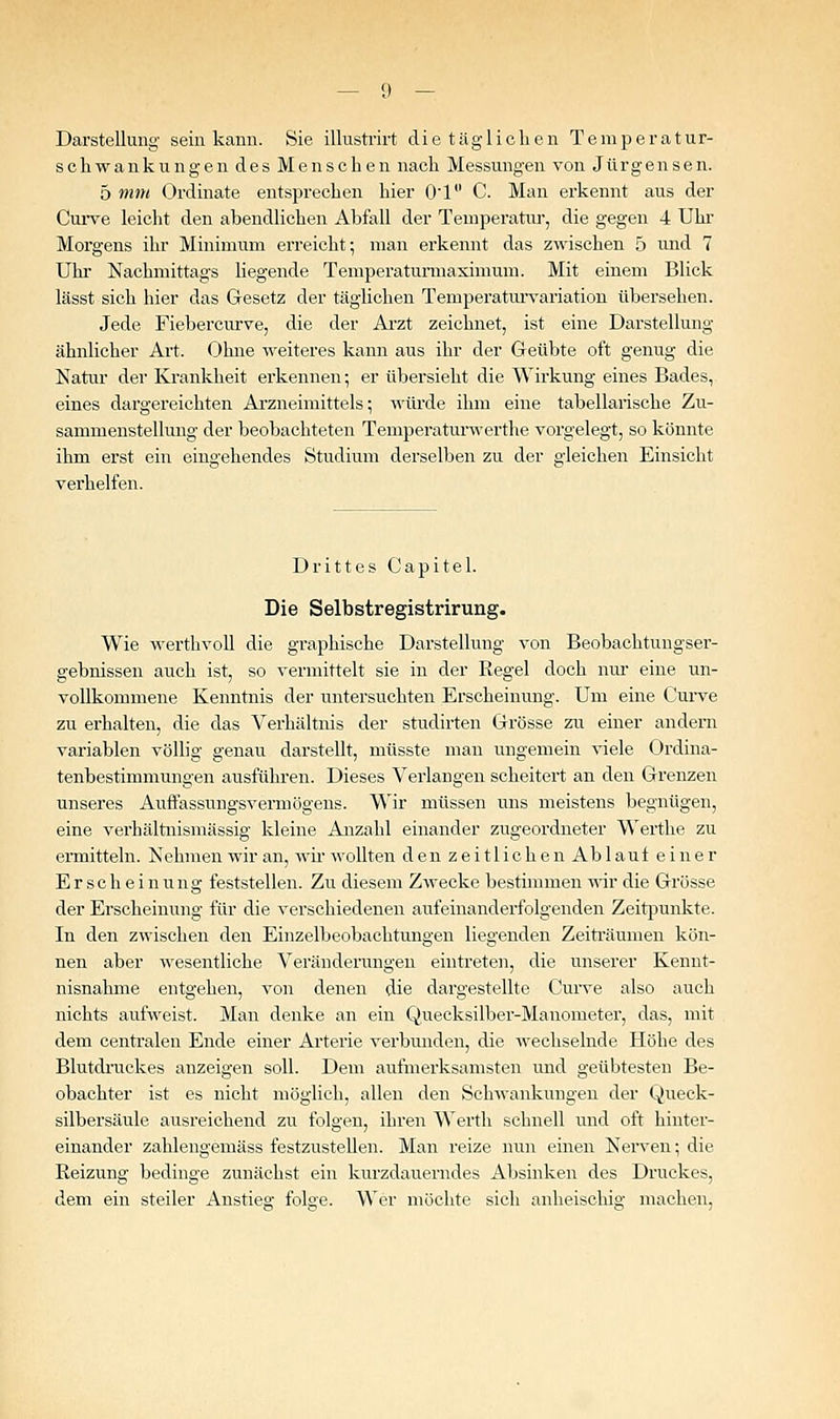 Darstellung sein kann. Sie illusti'irt die täglichen Temperatur- Schwankungen des Menschen nach Messungen von Jürgensen. 5 mm Ordinate entsprechen hier 01 C. Man erkennt aus der Cui-ve leicht den abendlichen Abfall der Teuiperatiu-, die gegen 4 Uhr Morgens ihr Minimum erreicht; man erkennt das zwischen 5 und 7 Uhi Nachmittags liegende Temperaturmaximura. Mit einem Blick lässt sich hier das Gresetz der täglichen Temperaturvariation übersehen. Jede Fiebercurve, die der Ai'zt zeichnet, ist eine Darstellung- ähnlicher Art. Ohne weiteres kann aus ihr der Geübte oft genug die Natur der Krankheit erkennen; er übersieht die Wirkung eines Bades, eines dargereichten Arzneimittels; würde ihm eine tabellarische Zu- sammenstellung der beobachteten Temperaturwerthe vorgelegt, so könnte ihm erst ein eingehendes Studium derselben zu der gleichen Einsicht verhelfen. Drittes Capitel. Die Selbstregistrirung. Wie werthvoll die graphische Darstellung von Beobachtungser- gebnissen auch ist, so vermittelt sie in der Regel doch nur eine un- vollkommene Kenntnis der untersuchten Erscheinung. Um eine Cuive zu erhalten, die das Verhältnis der studirten Grösse zu einer andern variablen völlig genau darstellt, müsste man ungemein viele Ordina- tenbestimmungen ausführen. Dieses Verlangen seheitert an den Grenzen unseres Auffassungsvermögens. Wir müssen uns meistens begnügen, eine verhältnismässig kleine Anzahl einander zugeordneter Werthe zu ermitteln. Nehmen wir an, wii wollten denzeitlichen Ab lauf einer Erscheinung feststellen. Zu diesem Zwecke bestimmen -wir die Grösse der Erscheinung für die verschiedenen aufeinanderfolgenden Zeit]3unkte. In den zwischen den Einzelbeobachtungen liegenden Zeiträumen kön- nen aber wesentliche Veränderungen eintreten, die unserer Kennt- nisnahme entgehen, von denen die dargestellte Cun-e also auch nichts aufweist. Man denke an ein Quecksilber-Manometer, das, mit dem centralen Ende einer Arterie verbunden, die wechselnde Höhe des Blutdnickes anzeigen soll. Dem aufmerksamsten und geübtesten Be- obachter ist es nicht möglich, allen den Schwai;kungen der Queck- silbersäule ausreichend zu folgen, ihren Werth schnell und oft hinter- einander zahlengemäss festzustellen. Man reize nun einen Nerven; die Reizung bedinge zunächst ein kurzdauerndes Absinken des Druckes, dem ein steiler Anstieg folge. Wer möchte sich anheischig machen,