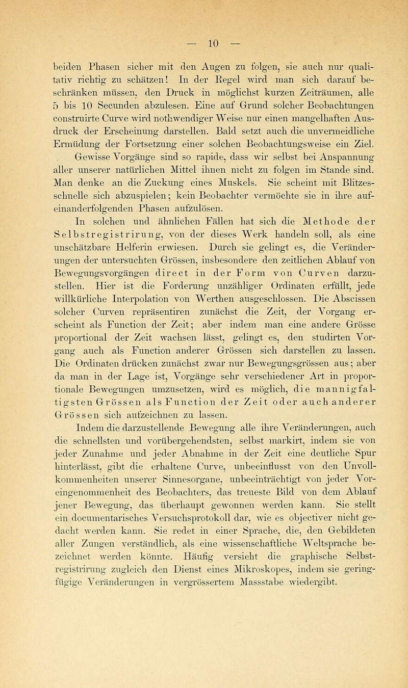 beiden Phasen sicher mit den Augen zu folgen, sie auch nur quali- tativ richtig zu schätzen! In der Regel wird man sich darauf be- schränken müssen, den Druck in möglichst kurzen Zeiträumen, alle 5 bis 10 Secunden abzulesen. Eine auf Grund solcher Beobachtungen construii'te Curve wird nothwendiger Weise nui' einen mangelhaften Aus- druck der Erscheinung darstellen. Bald setzt auch die unvenneidliche Ermüdung der Fortsetzung einer solchen Beobachtungsweise ein Ziel. Gewisse Vorgänge sind so rapide, dass wir selbst bei Anspannung aller unserer natürlichen Mittel ihnen nicht zu folgen im Stande sind. Man denke an die Zuckung eines Muskels. Sie scheint mit Bhtzes- schnelle sich abzuspielen; kein Beobachter vermöchte sie in ihre auf- einanderfolgenden Phasen aufzulösen. In solchen und ähnlichen Fällen hat sich die Methode der Selbstregistrirung, von der dieses Werk handeln soll, als eine unschätzbare Helfei'in erwiesen. Durch sie gelingt es, die Veränder- ungen der untersuchten Grössen, insbesondere den zeitlichen Ablauf von Bewegungsvorgängen direct in der Form von Curven darzu- stellen. Hier ist die Forderang unzähliger Ordinaten erfüllt, jede willkürliche Interpolation von Werthen ausgeschlossen. Die Abscissen solcher Curven repräsentiren zunächst die Zeit, der Vorgang er- scheint als Function der Zeit; aber indem man eine andere Grösse proportional der Zeit wachsen lässt, gelingt es, den studirten Vor- sranff auch als Function anderer Grössen sich darstellen zu lassen. Die Ordinaten drücken zunächst zwar nur Bewegungsgrössen aus; aber da man in der Lage ist, Vorgänge sein' verschiedener Art in propor- tionale Bewegungen umzusetzen, wird es möglich, die mannigfal- tigsten Grössen als Function der Zeit oder auch anderer Grössen sich aufzeichnen zu lassen. Indem die darzustellende Bewegung alle ihre Veränderungen, auch die schnellsten und vorübergehendsten, selbst markirt, indem sie von jeder Zunahme und jeder Abnahme in der Zeit eine deutliche Spur hinterlässt, gibt die erhaltene Ciu've, unbeeinflusst von den Unvoll- kommenheiten unserer Sinnesorgane, unbeeinträchtigt von jeder Vor- eingenommenheit des Beobachters, das treueste Bild von dem Ablauf jener Bewegung, das überhaupt gewonnen werden kann. Sie stellt ein documentarisches Versuchsprotokoll dar, wie es objectiver nicht ge- dacht werden kami. Sie redet in einer Sprache, die, den Gebildeten aller Zungen verständHch, als eine wissenschaftliche Weltsprache be- zeichnet werden könnte. Häufig versieht die graphische Selbst- registiirung zugleich den Dienst eines Mikroskopes, indem sie gering- fügige Veränderungen in vergrössertem Massstabe wiedergibt.