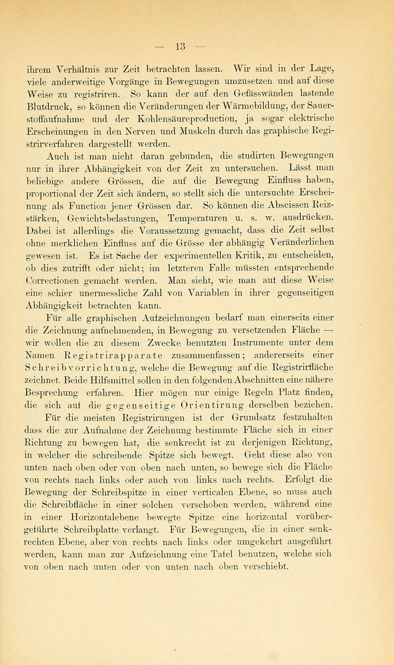 ihrem Verhältnis zur Zeit betrachten lassen. Wir sind in der Lage, viele anderweitige Vorgänge in Bewegungen umzusetzen und auf diese Weise zu registriren. So kann der auf den Grefässwänden lastende Blutdi-uck, so können die Veränderungen der Wärmebildung, der Sauer- stoffaufnahme und der Kohlensäm-eproduction, ja sogar elektiische Erscheinungen in den Nerven und Muskeln durch das graphische Regi- strirvei-fahren dargestellt werden. Auch ist man nicht daran gebunden, die studirten Bewegungen nur in ihrer Abhängigkeit von der Zeit zu untersuchen. Lässt man behebige andere Grössen, die auf die Bewegung Einfluss haben, proportional der Zeit sich ändern, so stellt sich die untersuchte Erschei- nimg als Function jener Grössen dar. So können die Abscissen Reiz- stärken, Gcwichtsbelastungen, Temperaturen u. s. w. ausdi'ücken. Dabei ist allerdings die Voraussetzung gemacht, dass die Zeit selbst ohne merklichen Einfluss auf die Grösse der abhängig Veränderlichen gewesen ist. Es ist Sache der experimentellen Kritik, zu entscheiden, ob dies zutrifft oder nicht; im letzteren Falle niüssten entsprechende Correctionen gemacht werden. Man sieht, wie man aut diese Weise eine schier unermessliche Zahl von Variablen in ihrer gegenseitigen Abhängigkeit betrachten kann. Für alle graphischen Auizeichnungen bedarf man einerseits einer die Zeichnung aufnehmenden, in Bewegung zu versetzenden Fläche — wii wollen die zu diesem Zwecke benutzten Insti'umente unter dem Namen Registrirapparate zusammenfassen; andererseits einer Schreibvorrichtung, welche die Bewegung auf die Registrirfläche zeichnet. Beide Hilfsmittel sollen in den folgenden Abschnitten eine nähere Besprechung erfahren. Hier mögen nur einige Regeln Platz finden, die sich auf die gegenseitige Orientirung derselben beziehen. Für die meisten Registrirungen ist der Grundsatz festzuhalten dass die zur Aufnahme der Zeichnung bestimmte Fläche sich in einer Richtung zu bewegen hat, die senla-echt ist zu derjenigen Richtung, in welcher die schreibende Spitze sich bewegt. Geht diese also von unten nach oben oder von oben nach unten, so bewege sich die Fläche von rechts nach links oder auch von links nach rechts. Erfolgt die Bewegung der Schi'eibspitze in einer verticalen Ebene, so muss auch die Schreibfläche in einer solchen verschoben werden, während eine in einer Horizontalebene bewegte Spitze eine horizontal vorüber- geführte Schi-eibplatte verlangt. Für Bewegungen, die in einer senk- rechten Ebene, aber von rechts nach links oder umgekekrt ausgeführt werden, kann man zui- Aufzeichnung eine Tafel benutzen, welche sich von oben nach unten oder von unten nach oben verschiebt.