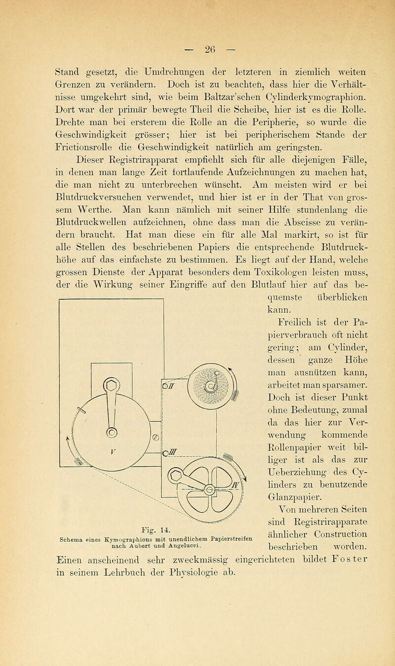 Stand gesetzt, die Umdrehungen der letzteren in ziemlich weiten Grenzen zu verändern. Doch ist zu beachten, dass hier die Verhält- nisse umgekehrt sind, wie beim Baltzar'schen Cylinderkymographion. Dort war der primär bewegte Theil die Scheibe, hier ist es die. Rolle. Drehte man bei ersterem die Rolle an die Peripherie, so wurde die Geschwindigkeit grösser; hier ist bei peripherischem Stande der Frictionsrolle die Geschwindigkeit natürlich am geringsten. Dieser Registi'irapparat empfiehlt sich füi alle diejenigen Fälle, in denen man lange Zeit fortlaufende Aufzeichnungen zu machen hat, die man nicht zu unterbrechen wünscht. Am meisten wird er bei Blutdruekversuchen venvendet, mid hier ist er in der That von gros- sem Werthe. Man kann nämlich mit seiner Hilfe stundenlang die Blutdruckwellen aufzeichnen, ohne dass man die Abseisse zu verän- dern braucht. Hat man diese ein für alle Mal markirt, so ist für alle Stellen des beschriebenen Papiers die entsprechende Blutdruck- höhe auf das einfachste zu bestimmen. Es liegt auf der Hand, welche grossen Dienste der Apparat besonders dem Toxikologen leisten muss, der die Wirkung seiner Eingriffe auf den Blutlauf hier auf das be- quemste überblicken kann. Freilich ist der Pa- pierverbrauch oft nicht germg; am Cylinder, dessen ganze Höhe man ausnützen kann, arbeitet man sparsamer. Doch ist dieser Punkt ohne Bedeutung, zumal da das hier zur Vei'- wendung kommende Rollenpapier weit bil- liger ist als das zur Ueberziehung des Cy- linders zu benutzende Glanzpapier. Von mehreren Seiten sind Registrirapparate ähnlicher Construction beschrieben worden. Einen anscheinend sehr zweckmässig eingerichteten bildet Foster in seinem Lehrbuch der Physiologie ab. Fig-. u. Schema eines Kymographions mit unendlichem Papierstreifen nach Aubert und Angelucci.