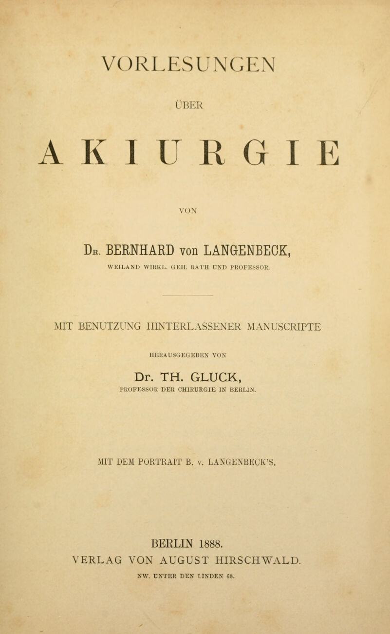 VORLESUNGEN ÜBER A K I U R G I E VON Dr. BERNHARD von LANGENBECK, WEILAND WIHKL. CJEH. RATH UND PROFKüSOH. MIT BENUTZUNG HINTERLASSENER MANUSCRIPTE HERAUSGEGEBEN VON Dr. TH. GLUCK, rRUFESöOR DER CHIRURGIE IN BERLIN. MIT DEM PORTRAIT B. v. LANGENBECK'S. BERLIN 1888. VERLAG VON AUGUST HIRSCHWALD. NW. UNTER DEN LINDEN 68.