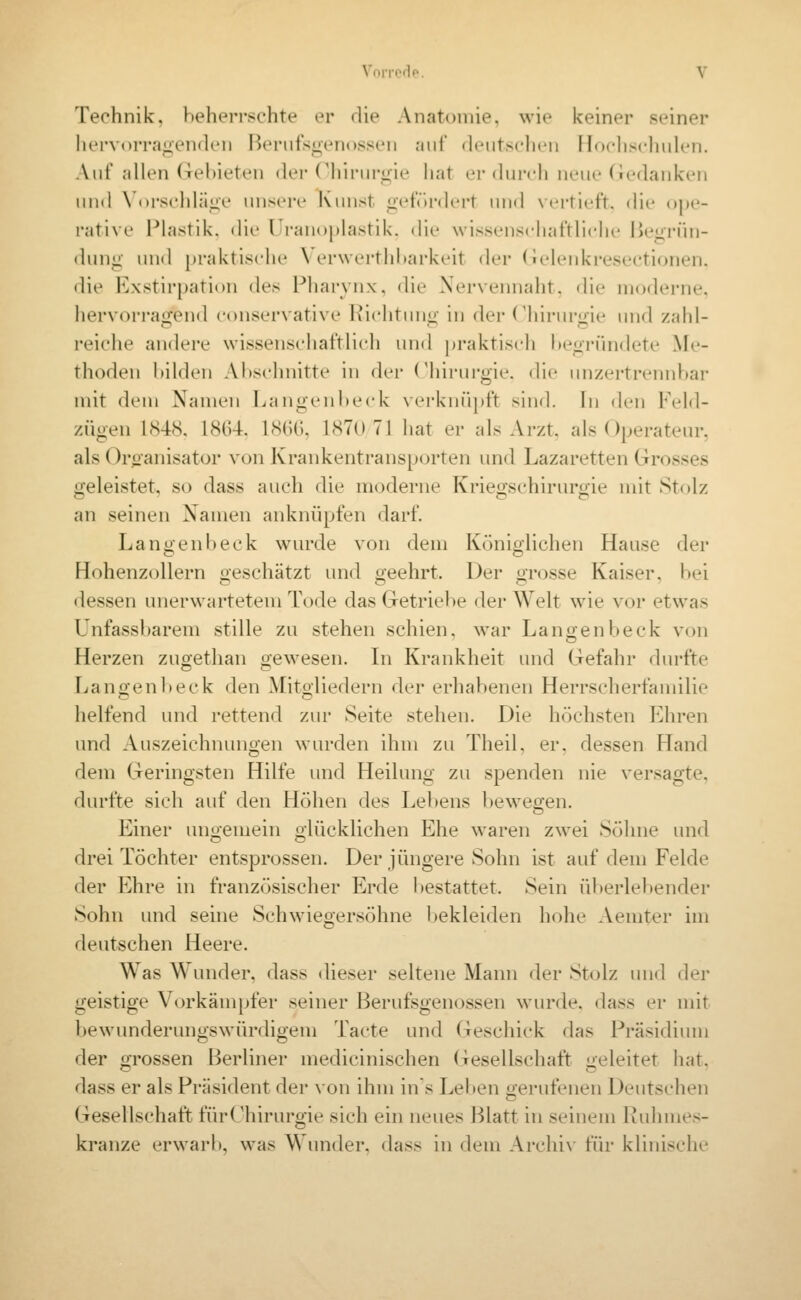 Technik, beherrschte er die Anatoinie, wie keiner seiner hervorragenden Ik'rufsgenossen aiii' diMitsclitMi Hochscliulen. Auf allen (Tehieten der (^hirur^ie hat er diu'ch neue (ie(lank(Mi und \ (»rschlä«ie unsere Kunst p'tVu-dcrt und Ncrtict't. die ope- rative Plastik, die Uranoplastik. die wissenschaftliche IJeiirün- (hniü: und praktische \ erwerthi>arkeit der (ielenkresectionen. <lie l^^xstirpation des Pharynx, die Xervennaht, die moderne, hervorrajiend conservative Richtuno- in der Chirurme und zahl- reiche andere wissenschaftlich und praktisch hegründete Me- thoden bilden Abschnitte in dei- Chirurgie, die unzertrennbar mit dem Namen Langen beide verknüpft sind. In den Feld- zügen 1848. 18G4. 18GG, 1870 71 hat er als Arzt, als Operateur, als Oroanisator von Krankentransporten und Lazaretten Grosses «Tjeleistet, so dass auch die moderne Krieo;schiruro;ie mit Stolz an seinen Xamen ankniipfen darf. Lanüenbeck wurde von dem Köniolichen Hause der HohenzoUern geschätzt und geehrt. Der grosse Kaiser, bei dessen unerwartetem Tode das Getriebe der Welt wie vor etwas Unfassbarem stille zu stehen schien, war Langenbeck von Herzen zugethan gewesen. In Krankheit und Gefahr durfte Langenbeck den Mitgliedern der erhabenen Herrscherfamilie helfend und rettend zur Seite stehen. Die höchsten Ehren und Auszeichnungen wurden ihm zu Theil. er. dessen Hand dem Geringsten Hilfe und Heilung zu spenden nie versagte, durfte sich auf den Höhen des Lebens bewegen. Einer un;!;emein olücklichen Ehe waren zwei Söhne und drei Töchter entsprossen. Der jüngere Sohn ist auf dem Felde der Ehre in französischer Erde bestattet. Sein überlebender Sohn und seine Schwiegersöhne bekleiden hohe Aemter im deutschen Heere. Was Wunder, dass dieser seltene Mann der Stolz und der geistige Vorkämpfer seiner Berufsgenossen wurde, dass er mit bewunderungswürdigem Tacte und Geschick das Präsidium der grossen Berliner medicinischen (xesellschaft geleitet hat. dass er als Präsident der von ihm ins Lel»en oerufenen Deutschen Gesellschaft fürChirurgie sich ein neues Blatt in seinem Ruhmes- kranze erwarb, was Wunder, dass in dem Archiv für klinische