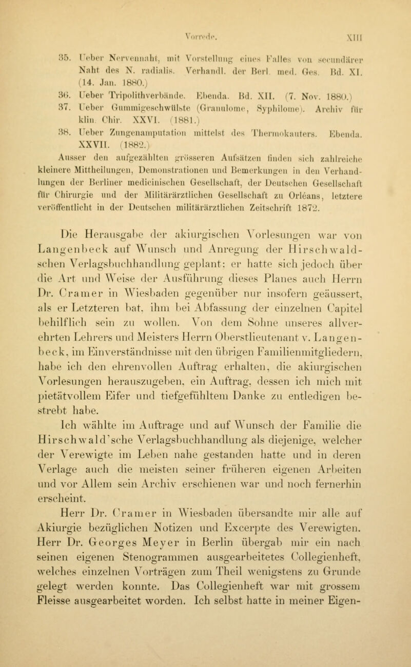 3ö. I'cbor N('i'\('iiii:ilif, mit Vdrstclliiiij;- eines Falles VdU sceiiiKliirer Naht (los N. radialis. Vcrhan<il. der Be,rl. med. «es lid. XI. (14. Jan. ISHO.) 30. lieber Ti-ipcditliverhände. Ebenda. Bd. XII. (7. Nov. 188().i 37. Ueber UnnuniiicschwUlhte (Granulome, Sypliiloniei. Arehiv für klin riiir. XXVI. (1881.) 38. rebor Zunti;enanii)ut:itioii mittelst des 'riierMmkauters. Ebenda. XX VII. (1882.1 Ausser den aufgezäldten p-iisseren Aufsätzen linden sich zahlreiche kleinere Mitthciluni;en, Demonstrationen und Bemerkungen in den Verhand- lungen der Berliner medieinischen Gesellschaft, der Deutschen Gesellschaft i'[\y Chirurgie und der Militärärztlichen Gesellschaft zu Orleans, letztere veröftentlielit in der Deutsclien militärärztlichen Zeitschrift 1872. Die Herausgabe der akiurgiseheii \Orlesungen war von Langenl)e('k auf Wunsch und Anregung der Hirschwald- sclien Verlagsl)uc'hliandlung geplant: er hatte sich jedoch über die Art und Weise der Ausführung dieses Planes auch Herrn Dr. Cramer in Wiesbaden o-eoenüber niu- insofern «eäussert, als er Letzteren l)at. ihm bei Abfassung der einzelnen Capitel behilflich sein zu wollen. Von dem Sohne unseres allver- ehrten Lehrers und Meisters Herrn Oberstlieutenant v. Lanoen- beck, im Einverständnisse mit den übrigen Familienmitgliedern, habe ich den ehrenvollen Auftrag erhalten, die akiurgischen Vorlesungen herauszugeben, ein Auftrag, dessen ich mich mit pietätvollem Eifer und tiefgefühltem Danke zu entledieen l)e- strebt habe. Ich wählte im Auftrage und auf Wunsch der Familie die HirschwaUFsche Verlagsbuchhandlung als diejenige, welcher der Verewigte im Leben nahe gestanden hatte und in deren Verlane auch die meisten seiner früheren eigenen Arbeiten und vor Allem sein Archiv erschienen war und noch fernerhin erscheint. Herr Dr. ('ramer in Wiesbaden übersandte mir alle auf Akiurgie bezüglichen Notizen und Excerpte des Verewigten. Herr Dr. Georges Meyer in Berlin übergab mir ein nach seinen eigenen Stenogrammen ausgearbeitetes CoUegienheft., welches einzelnen Vorträoen zum Theil wenigstens zu Grunde gelegt werden konnte. Das Collegienheft war mit grossem Fleisse ausgearbeitet worden. Ich selbst hatte in meiner Eigen-