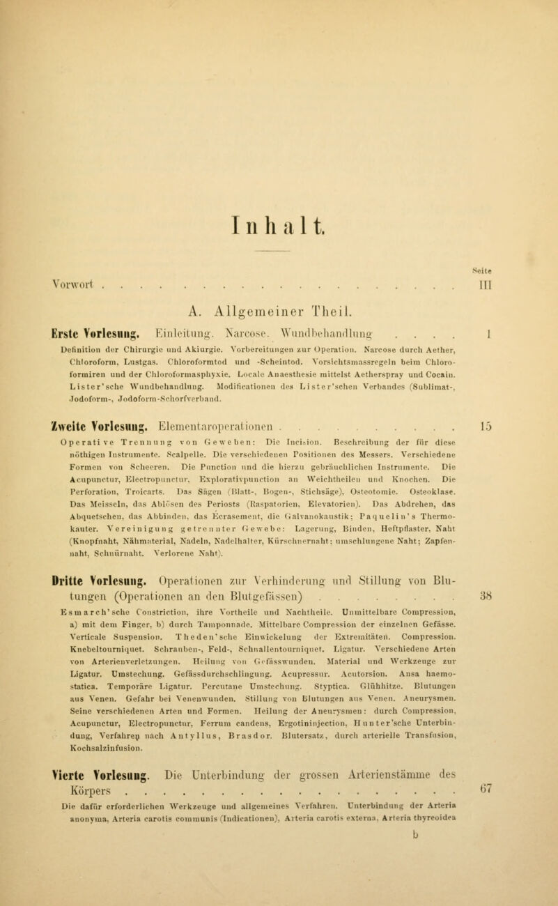 Inhalt. V'orwort Ifl A. Allgemeiner Tlieil. Erste Vorlesung. Kiiil(MUiii<i. Xai-cosc. Wiindbfliandluiiii- .... I Ueliiiitioii der Chirurgie iiiul Akiurgie. Vorbereitungen ^ur Upcratioii. Narcose durch Aether, Chloroform, Lustgas. Chloroformtod und -Scheintod. Yorsiehtsnias-srcgcln beim Chloro- foriniren und der Chldroforniasphy.xie. Locale Anaesthcsie mittelst Actherspray und Cocain. Lister'sche Wundbehandlung. .Modificationen des Lister'schcu Verbandes (Sublimat-, .lodoforni-. Jodoform-Schorfverband. Zweite Vorlesung. EleineiilaropcralioiKMi 15 Operative Trennung von Geweben: Die Inci^iol). Beschreibung der für diese nöthigen In.strumente. Scalpelle. Die verschiedenen Positionen des Messers. Verschiedene Formen von Scheeren. Die Function und die hierzu gebräuchlichen Instrumente. Die Atupunctur, Electropunclur, Explorativpnnction an Weichtheilen und Knochen. Die Perforation, Troicarts. Das Sägen (IJlatt-, Bogen-, Stichsäge), Osteotomie. Osteolilase. Das Meissein, das Abliisen des Periosts (Uaspatorien, Elevatorien). Das Abdrehen, das Abquetschen, das Abbinden, das Kcrasement, die Galvanokaustik; Paquelin's Therrao- kauter. Vereinigung getrennter Gewebe: Lagerung, Binden, Heftpflaster, Naht (Kuopfnaht, Nähmiiterial, Nadeln, Nadclhalter, Kürsclnicrnaht: umschlnngflne Naht; Zapfon- naht, .schnürnaht. Verlorene Xaht\ Dritte Vorlesung. Uppratimu-n zur Ncrliindeniiig uiu'l Stillung vou Blu- tungen (Operationen an den Blutgefässen) 'iH Esmarch'sche Constriction, ihre Vortlieile und Nachtheile. Unmittelbare Corapressiou, a) mit dem Finger, b) durch Taniponnade. Mittelbare Compression der einzelnen Gefässe. Verticale Suspension. T heden'sche Einvvickelung der Extremitäten. Compression. Knebeltourniquet. Sclirauben-, Feld-, Schnallentourniquet. Ligatur. Verschiedene Arten von Arterienverletzungen. Heilung von Gifässwunden. Material und Werkzeuge zur Ligatur. Umstechuug. Gefässdurehschlingung. Acupressur. Acutorsion. Ansa haemo- statica. Temporäre Ligatur. Percutane Umstechung. Styptica. Glühhitze. Blutungen aus Venen. Gefahr bei Venenwunden. Stillung von Blutungen aus Venen. Aneurysmen. Seine verschiedenen Arten und Formen. Heilung der Aneurysmen: durch Compression. Acupunctur, Electropuuctur, Ferrum candens, Ergotininjection, H unter'sehe Unterbin- dung, Verfahre;! nach Anfyllus, Brasdor. Blutersat/., durch arterielle Transfusion, Kochsalzinfusion. Vierte Vorlesung. Die Unterbindung der grossen Aiterienstämuie des Körpers 67 Die dafür erforderlichen Werkzeuge und allgemeines Verfahren. Unterbindung der Arteria auonvma. Arteria carotis communis (Indicationen), Aiteria carotis externa. Arteria thyreoidea