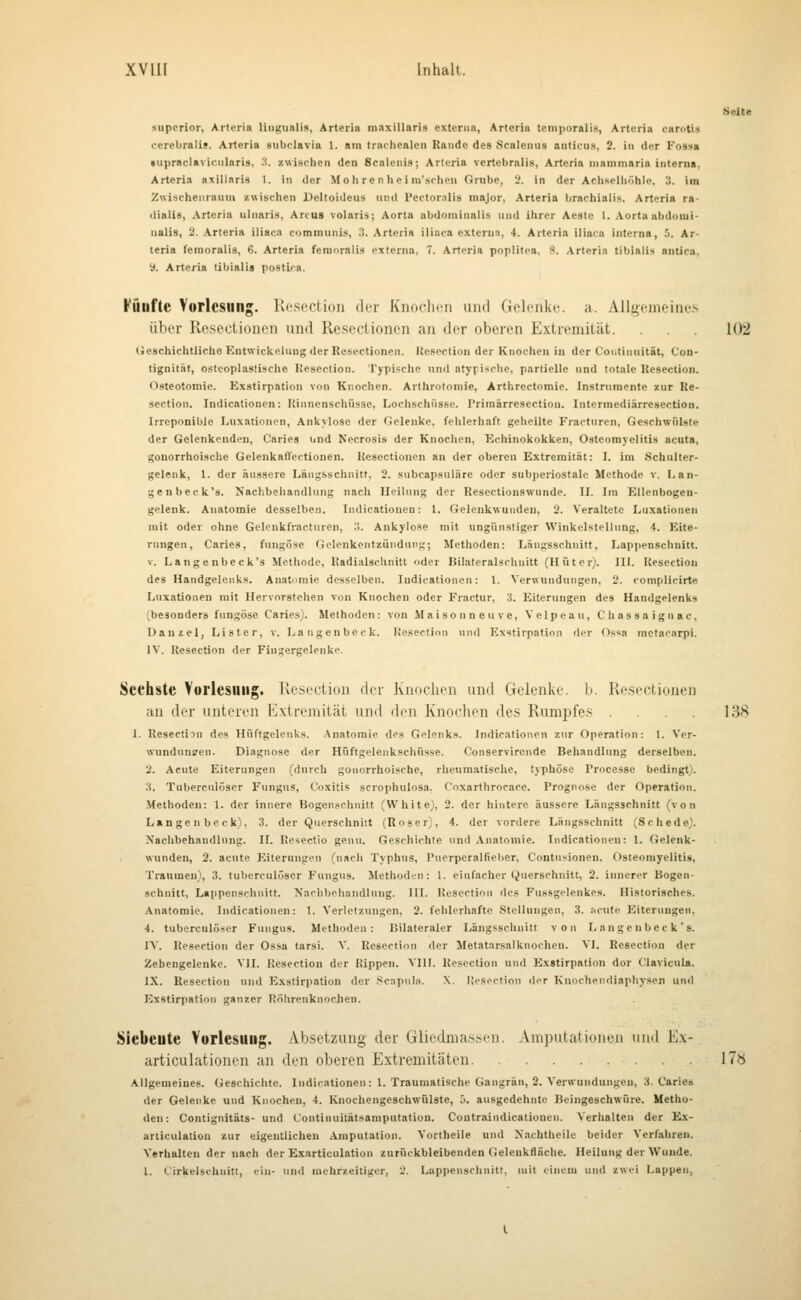 XVllI Inhalt. Seite »uperior, Arteria liiiguali», Arteria maxillaris externa, Artcriu temporalis, Artt-ria cnroti.-i oerebralis. Arferia subclavia 1. am tracliealeu Rande des Scalcntis anticuü, 2. in der Foss» »upraclaviciilaris, ■i. zwisrhen den Scalcnis; Arieria vertebralis, Arteria niammaria interna, Arteria axillaris 1. in der Mo h re n he i ra'sclipn Grube, 'j. in der Acliselliöhle, If. im Zwischenraum zwischen Deltoideus und Pectoralis major, Arteria brachialis. Arteria ra- <lialig, Arteria ulnaris, Arcus volaris; Aorta abdominali.s und ihrer Ae8te 1. Aorta abdomi- nalis, 3. Arteria iliaca communis, ?>. Artcria iliaca externa, 4. Arteria iliaca interna, 5. Ar- teria femoralis, 6. Arteria feraoralis externa, 7. Artcria poplitoa, 8. Arteria tiblalis antica, 'i. Arteria tibialis postica. Füufte Vorlesung. Resection der KiKiolicn imd Gelenke, a. Allgemeines über Roseciioncn und Reseclioncn an der oberen Extremität. 102 (ieschichtliche Kntwickcluug der Rcsectionen. Kescction der Knochen in der Coiitinuität, Con- tignität, osteoplastische Hesection. Typische und atypische, partielle und totale Uesection. Osteotomie. Kxstirpation von Knochen. Arthrotomie, Arthrectomie. Instrumente zur Re- section. Indicationen: Uinnenschüsse, Lochschüssc. rrimärresection. Intermediärresectiou. Irrcponible Lnxationon, Ankylose der Oelenke, fehlerhaft geheilte Fractnrcn, Geschwülste der Gelenkendon, Caries und Necrosis der Knochen, Echinokokken, Osteomyelitis acuta, gonorrhoische GelenkatVectionen. Uesectioncn an der oberen Extremität: I. im Schulter- gelenk, 1. der äussere Läiig-sschnitt, 2. subcapsuläre oder subj)eriostale Methode v. Lan- genbeck's. Nachbehandlung nach Heilung der Kesectionswunde. II. Ira Ellenbogeu- geleuk. Anatomie desselben. Indicationen: 1. Gelcnkwuudeu, 2. Veraltete Luxationen mit oder ohne Gelcnkfracturen, '■>. Ankylose mit ungünstiger Winkelstellung, 4. Eite- rungen. Caries, fungöse Gelenkentzündung; Methoden: Längsschnitt, Lappenschnitt. V. Langeubeck's Methode, Hadialschnitt oder Bilateralschnitt (Hüter). III. Uesection des Handgelenks. Anatomie desselben. Indicationen: l. Verwundungen, 2. complicirte Luxationen mit Hervorstehen von Knochen oder Fractur, 3. Eiterungen des Handgelenks (besonders fungöse Caries). Methoden: von Maisonn euve, Velpeau, C hassa ign ac, üauzel, Lister, v. Langenbeck. Uesection und Exstirpation der Os«a metaciirpi. IV. Uesection der Fingergelenke. Sechste Yul'lesillig. Resection der Knochen und Gelenke, b. Resfctionen an der unteren Extremität und den Knochen de.s Rumpfe.^ .... 138 J. Uesection des Hüftgelenks. .Anatomie dos Gelenk». Indicationen zur Operation: 1. Ver- Nvundunfen. Diagnose der Hüftgelenkschüsse. Conservircnde Behandlung derselben. 2. Acute Eiterungen (durch gonorrhoische, rheumatische, typhöse Processe bedingt). 3. Tuberculöscr Fungus, 0)xitis scrophulosa. Coxarthrocace. Prognose der Operation. Methoden: 1. der innere Bogen.xchnitt (White), 2. der hintere äussere Längsschnitt (von Langenbeck), 3. der Querschnitt (Roser;, 4. der vordere Längsschnitt (Schede). Xaclibehaudlung. II. Kesectio genu. Geschichte und Anatomie. Indicationen: 1. Gelenk- wunden, 2. acute Eiterungen (nacli Typhus, Puerperalfielier, Contu.'-ionen, Osteomyelitis, Traumen), 3. tuberculöscr Fungus. Methoden: 1. einfacher Querschnitt, 2. innerer Bogen- schnitt, Lappenschnitt. Naclihohandlung. HI. Uesection des Fussgolenkes. Historisches. Anatomie. Indicationen: t. Verletzungen, 2. fehlerhafte Stellungen, 3. riciito Eiterungen. 4. tuberculöscr Fungus. Methoden: Bilateraler Längsschnitt von Langeubeck's. IV. Uesection der Ossa tarsi. V. Uesection der Metatarsalknocheu. VI. Resection der Zehengelenke. VII. Uesection der Rippen. VIH. Uesection und Exstirpation dor Clavicula. IX. Resection und Exstirpation der Scapul». X. üosortion dor Knochendiaphysen und Exstirpation ganzer Röhrenknochen. Siebeute Yurlesiiiig. Absetzung der Gliedmassen. .Vmpntationen und Ex- articulationen an den oberen Extremitäten 17y Allgemeines. Geschichte. Indicationen: 1. Traumatische Gangrän, 2. Verwundungen, 3. Caries der Gelenke und Knochen, 4. Knochengeschwülste, j. ausgedehnte Beingeschwüre. Metho- den: Contignjtäts- und Continuitätsamputatiou. Coutraindicationen. Verhalten der E.x- urliculatiou zur eigentlichen .Imputation. Vortheile und Xachtheile beider Verfahren. Verhalten der nach der Exarticulation zurückbleibenden (ielenkHäche. Heilung der Wunde. 1. Cirkelschuitt, ein- und mehrzeitiger, 2. Lappenschniti, mit einem und zwi'i Lappen,