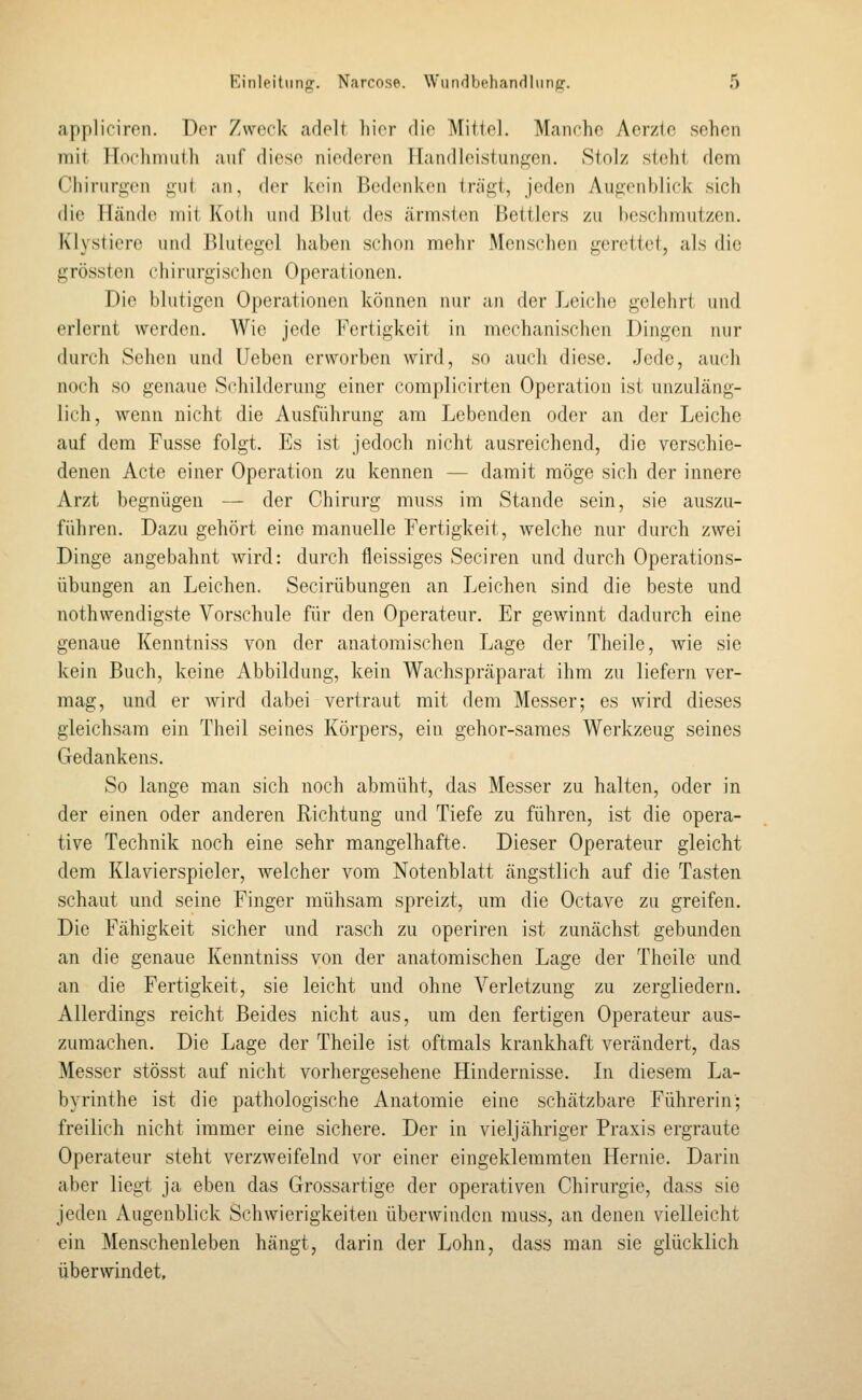 appliciren. Der Zweck adelt hier die Mitiel. Manche Aerztc sehen mit Hochmuth auf diese niederen Handleistiingen. Stolz steht dem Chiriir£;en iiiil an, der kein Bedenken trägt, jeden Augenblick sich die lländ(^ mit Kotli und \M\\\ des ärmsten Bettlers zu beschmutzen. Klystiere und Blutegel haben schon melir Menschen gerettet, als die grössten ciiirurgischen Operationen. Die blutigen Operationen können nur an der Leiche gelehrt und erlernt werden. Wie jede Fertigkeit in mechanischen Dingen nur durch Sehen und Ueben erworben wird, so auch diese. Jede, auch noch so genaue Schilderung einer complicirten Operation ist unzuläng- lich, wenn nicht die Ausführung am Lebenden oder an der Leiche auf dem Fusse folgt. Es ist jedoch nicht ausreichend, die verschie- denen Acte einer Operation zu kennen — damit möge sich der innere Arzt begnügen — der Chirurg muss im Stande sein, sie auszu- führen. Dazu gehört eine manuelle Fertigkeit, welche nur durch zwei Dinge angebahnt wird: durch fieissiges Seciren und durch Operations- übungen an Leichen. Secirübungen an Leichen sind die beste und nothwendigste Vorschule für den Operateur. Er gewinnt dadurch eine genaue Kenntniss von der anatomischen Lage der Theile, wie sie kein Buch, keine Abbildung, kein Wachspräparat ihm zu liefern ver- mag, und er wird dabei vertraut mit dem Messer; es wird dieses gleichsam ein Theil seines Körpers, ein gehor-sames Werkzeug seines Gedankens. So lange man sich noch abmüht, das Messer zu halten, oder in der einen oder anderen Richtung und Tiefe zu führen, ist die opera- tive Technik noch eine sehr mangelhafte. Dieser Operateur gleicht dem Klavierspieler, welcher vom Notenblatt ängstlich auf die Tasten schaut und seine Finger mühsam spreizt, um die Octave zu greifen. Die Fähigkeit sicher und rasch zu operiren ist zunächst gebunden an die genaue Kenntniss von der anatomischen Lage der Theile und an die Fertigkeit, sie leicht und ohne Verletzung zu zergliedern. Allerdings reicht Beides nicht aus, um den fertigen Operateur aus- zumachen. Die Lage der Theile ist oftmals krankhaft verändert, das Messer stösst auf nicht vorhergesehene Hindernisse. In diesem La- byrinthe ist die pathologische Anatomie eine schätzbare Führerin; freilich nicht immer eine sichere. Der in vieljähriger Praxis ergraute Operateur steht verzweifelnd vor einer eingeklemmten Hernie. Darin aber liegt ja eben das Grossartige der operativen Chirurgie, dass sie jeden Augenblick Schwierigkeiten überwinden muss, an denen vielleicht ein Menschenleben hängt, darin der Lohn, dass man sie glücklich überwindet.