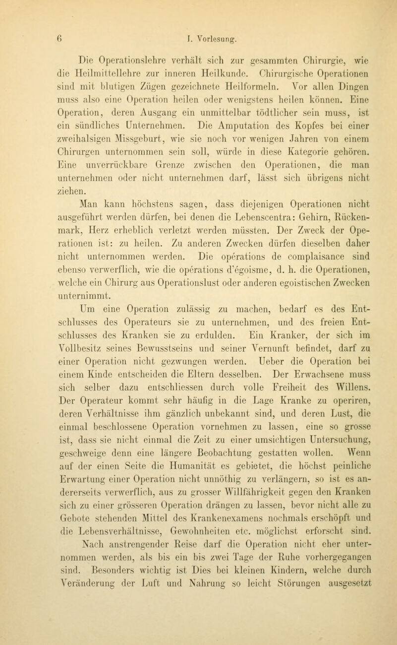 Die Operationslehre verhält sich zur gesammten Chirurgie, wie die Heiliniltellehre zur inneren Heilkunde. Chirurgische Operationen sind mit blutigen Zügen gezeichnete Heilformeln. Vor allen Dingen muss also eine Operation heilen oder wenigstens heilen können. Eine Operation, deren Ausgang ein unmittelbar tödtlicher sein rauss, ist ein sündliches Unternehmen. Die Amputation des Kopfes bei einer zweihalsigen Missgeburt, wie sie noch vor wenigen Jahren von einem Chirurgen unternommen sein soll, würde in diese Kategorie gehören. Eine unverrückbare Grenze zwischen den Operationen, die man unternehmen oder nicht unternehmen darf, lässt sich übrigens nicht ziehen. Man kann höchstens sagen, dass diejenigen Operationen nicht ausgeführt werden dürfen, bei denen die Lebenscentra: Gehirn, Rücken- mark, Herz erheblich verletzt werden müssten. Der Zweck der Ope- rationen ist: zu heilen. Zu anderen Zwecken dürfen dieselben daher nicht unternommen werden. Die Operations de complaisance sind ebenso verwerflich, wie die Operations d'egoisme, d. h. die Operationen, welche ein Chirurg aus Operationslust oder anderen egoistischen Zwecken unternimmt. Um eine Operation zulässig zu machen, bedarf es des Ent- schlusses des Operateurs sie zu unternehmen, und des freien Ent- schlusses des Kranken sie zu erdulden. Ein Kranker, der sich im Vollbesitz seines Bewusstseins und seiner Vernunft befindet, darf zu einer Operation nicht gezwungen Averden. Ueber die Operation bei einem Kinde entscheiden die Eltern desselben. Der Erwachsene muss sich selber dazu entschliessen durch volle Freiheit des Willens. Der Operateur kommt sehr häufig in die Lage Kranke zu operiren, deren Verhältnisse ihm gänzlich unbekannt sind, und deren Lust, die einmal beschlossene Operation vornehmen zu lassen, eine so grosse ist, dass sie nicht einmal die Zeit zu einer umsichtigen Untersuchung, geschweige denn eine längere Beobachtung gestatten wollen. Wenn auf der einen Seite die Humanität es gebietet, die höchst peinliche Erwartung einer Operation nicht unnöthig zu verlängern, so ist es an- dererseits verwerflich, aus zu grosser Willfährigkeit gegen den Kranken sich zu einer grösseren Operation drängen zu lassen, bevor nicht alle zu Gebote stehenden Mittel des Krankenexamens nochmals erschöpft und die Lebensverhältnisse, Gewohnheiten etc. möglichst erforscht sind. Nach anstrengender Reise darf die Operation nicht eher unter- nommen werden, als bis ein bis zwei Tage der Ruhe vorhergegangen sind. Besonders wichtig ist Dies bei kleinen Kindern, welche durch Veränderung der Luft und Nahrung so leicht Störungen ausgesetzt