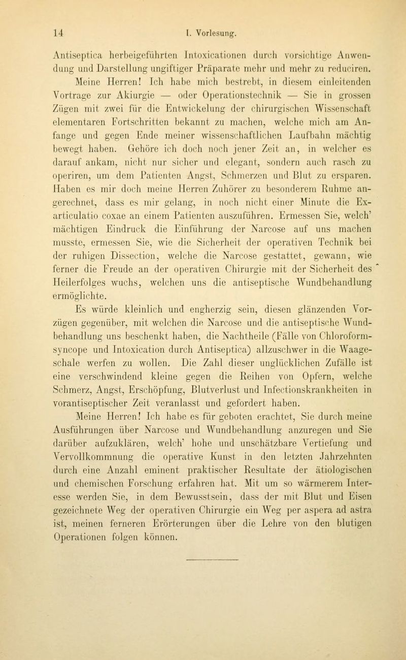 Antiseptica herbeigeführten Jnloxicationen durch v(>r.siclitige Aiiweii- diiiig und Darstellung ungiftiger Prcäparate mehr und mehr zu reduciren. Meine Herren! Ich habe mich bestrebt, in diesem einleitenden Vortrage zur Akiurgie — oder Operationstechnik — Sic in grossen Zügen mit zwei für die Entwickelung der chirurgischen Wissenschaft elementaren Fortschritten bekannt zu machen, welche mich am An- fange und gegen Ende meiner wissenschaftlichen Laufbahn mächtig bewegt haben. Gehöre ich doch noch jener Zeit an, in welcher es darauf ankam, niclit nur sicher und elegant, sondern auch rasch zu operiren, um dem Patienten Angst, Schmerzen und Blut zu ersparen. Haben es mir doch meine Herren Zuhörer zu besonderem Ruhme an- gerechnet, dass es mir gelang, in noch nicht einer Minute die Ex- articulatio coxae an einem Patienten auszuführen. Ermessen Sie, welch' mächtigen Eindruck die Einführung der Narcose auf uns machen musste, ermessen Sie, wie die Sicherheit der operativen Technik bei der ruhigen Dissection, welche die Narcose gestattet, gewann, wie ferner die Freude an der operativen Chirurgie mit der Sicherheit des Heilerfolges wuchs, welchen uns die antiseptische Wundbehandlung ermöglichte. Es würde kleinlich und engherzig sein, diesen glänzenden Vor- zügen gegenüber, mit welchen die Narcose und die antiseptische Wund- behandlung uns beschenkt haben, die Nachtheile (Fälle \^on Chloroform- syncope und Intoxication durch Antiseptica) allzuschwer in die Waage- schale werfen zu wollen. Die Zahl dieser unglücklichen Zufälle ist eine verschwindend kleine gegen die Reihen von Opfern, welche Schmerz, Angst, Erschöpfung, Blutverlust und Infectionskrankheiten in vorantiseptischer Zeit veranlasst und gefordert haben. Meine Herren! Ich habe es für geboten erachtet, Sie durch meine Au.sführungen über Narcose und Wundbehandlung anzuregen und Sie darüber aufzuklären, welch' hohe und unschätzbare Vertiefung und Vervollkommnung die operative Kunst in den letzten Jahrzehnten durch eine Anzahl eminent praktischer Resultate der ätiologischen und chemischen Forschung erfahren hat. Mit um so wärmerem Inter- esse Averden Sie, in dem Bewusstsein, dass der mit Blut und Eisen gezeichnete Weg der operativen Chirurgie ein Weg per aspera ad astra ist, meinen ferneren Erörterungen über die Lehre von den blutigen Operationen folgen können.