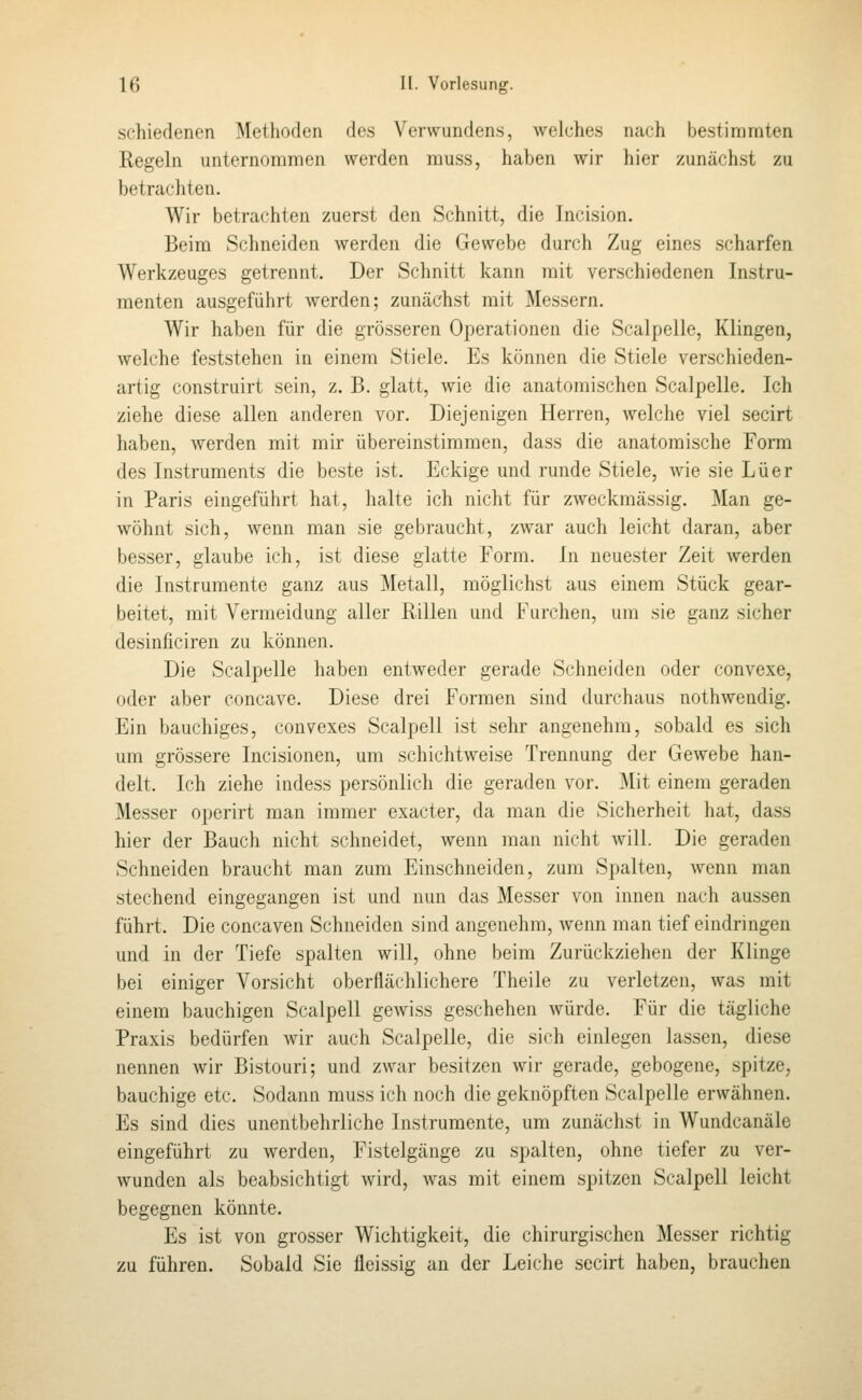 schiedenen Methoden des Verwundens, welches nach bestimmten Eegeln unternommon werden muss, haben wir hier zunächst zu betrachten. Wir betrachten zuerst den Schnitt, die Incision. Beim Schneiden werden die Gewebe durch Zug eines scharfen Werkzeuges getrennt. Der Schnitt kann mit verschiedenen Instru- menten ausgeführt werden; zunächst mit Messern. Wir haben für die grösseren Operationen die Scalpelle, Klingen, welche feststehen in einem Stiele. Es können die Stiele verschieden- artig construirt sein, z. B. glatt, wie die anatomischen Scalpelle. Ich ziehe diese allen anderen vor. Diejenigen Herren, welche viel secirt haben, werden mit mir übereinstimmen, dass die anatomische Form des Instruments die beste ist. Eckige und runde Stiele, wie sie Lüer in Paris eingeführt hat, halte ich nicht für zweckmässig. Man ge- wöhnt sich, wenn man sie gebraucht, zwar auch leicht daran, aber besser, glaube ich, ist diese glatte Form. In neuester Zeit werden die Instrumente ganz aus Metall, möglichst aus einem Stück gear- beitet, mit Vermeidung aller Rillen und Furchen, um sie ganz sicher desinficiren zu können. Die Scalpelle haben entweder gerade Schneiden oder convexe, oder aber concave. Diese drei Formen sind durchaus nothwendig. Ein bauchiges, convexes Scalpell ist sehr angenehm, sobald es sich um grössere Incisionen, um schichtweise Trennung der Gewebe han- delt. Ich ziehe indess persönlich die geraden vor. Mit einem geraden Messer operirt man immer exacter, da man die Sicherheit hat, dass hier der Bauch nicht schneidet, wenn man nicht will. Die geraden Schneiden braucht man zum Einschneiden, zum Spalten, wenn man stechend eingegangen ist und nun das Messer von innen nach aussen führt. Die concaven Schneiden sind angenehm, wenn man tief eindringen und in der Tiefe spalten will, ohne beim Zurückziehen der Klinge bei einiger Vorsicht oberflächlichere Theile zu verletzen, was mit einem bauchigen Scalpell gewi.ss geschehen würde. Für die tägliche Praxis bedürfen wir auch Scalpelle, die sich einlegen lassen, diese nennen wir Bistouri; und zwar besitzen wir gerade, gebogene, spitze, bauchige etc. Sodann rauss ich noch die geknöpften Scalpelle erwähnen. Es sind dies unentbehrliche Instrumente, um zunächst in Wundcanäle eingeführt zu werden, Fistelgänge zu spalten, ohne tiefer zu ver- wunden als beabsichtigt wird, was mit einem spitzen Scalpell leicht begegnen könnte. Es ist von grosser Wichtigkeit, die chirurgischen Messer richtig zu führen. Sobald Sie fleissig au der Leiche secirt haben, brauchen