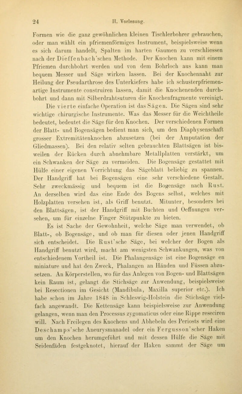 Formen wie die ganz gewölmlichen kleinen Tischlerhohrer gebrauchen, oder man wählt ein pfricmenförmiges Instrument, beispielsweise wenn es sich darum handelt, Spalten im harten Gaumen zu verschliessen nach der Dieffenbach'schen Methode. Der Knochen kann mit einem Pfriemen durchbohrt werden und von dem Bohrloch aus kann man bequem Messer und Säge wirken lassen. Bei der Knochennaht zur Heilung der Pseudarthrose des Unterkiefers habe ich schusterpfriemen- artige Instrumente construiren lassen, damit die Knochenenden durch- bohrt und dann mit Silberdrahtsuturen die Knochcnfragmcnte vereinigt. Die vierte einfache Operation ist das Sägen. Die Sägen sind sehr wichtige chirurgische Instrumente. Was das Messer für die Weichtheile bedeutet, bedeutet die Säge für den Knochen. Der verschiedenen Formen der Blatt- und Bogensägen bedient man sich, um den Diaphysenschaft grosser Extreraitätenknochen abzusetzen (bei der Amputation der Gliedmassen). Bei den relativ selten gebrauchten Blattsägen ist bis- weilen der Rücken durch abnehmbare Metallplatten verstärkt, um ein Schwanken der Säge zu vermeiden. Die Bogensäge gestattet mit Hülfe einer eigenen Vorrichtung das Sägeblatt beliebig zu spannen. Der Handgriff hat bei Bogensägen eine sehr verschiedene Gestalt. Sehr zweckmässig und bequem ist die Bogensäge nach Rust. An derselben wird das eine Ende des Bogens selbst, welches mit Holzplatten versehen ist, als Griif benutzt. Mitunter, besonders bei den Blattsägen, ist der Handgriff mit Buchten und Oeffnungen ver- sehen, um für einzelne Finger Stützpunkte zu bieten. Es ist Sache der Gewohnheit, welche Säge man verwendet, ob Blatt-, ob Bogensäge, und ob man für diesen oder jenen Handgriff sich entscheidet. Die Rust'sehe Säge, bei welcher der Bogen als Handgriff benutzt Avird, macht am wenigsten Schwankungen, was von entschiedenem Vortheil ist. Die Phalangensäge ist eine Bogensäge en miniature und hat den Zweck, Phalangen an Händen und Füssen abzu- setzen. An Körperstellen, wo für das Anlegen von Bogen- und Blattsägen kein Raum ist, gelangt die Stichsäge zur Anwendung, beispielsweise bei Resectionen im Gesicht (Mandibula, Maxiila superior etc.). Ich habe schon im Jahre 1848 in Schleswig-Holstein die Stichsäge viel- fach angewandt. Die Kettensäge kann beispielsweise zur Anwendung gelangen, wenn man den Processus zygomaticus oder eine Rippe reseciren will. Nach Freilegen des Knochens und Abhebein des Periosts wird eine Deschamps'sche Aneurysmanadel oder ein Fergusson'sciier Haken um den Knochen herumgeführt und mit dessen Hülfe die Säge mit Seidenfäden festgeknotet, hierauf der Haken samnit der Säge um