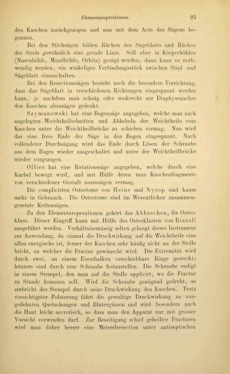 (k'ü Kiioclicii /iirückgczo<^eii iiml nun mit dein Acio, des Säf^^ens ho- gonnen. Bei den Stichsäg;oii bilden Kücken des Sä^eblaiis und liücken des Stiels gewöhnlich eine i;er;ide Linie. Soll aber in {((irperhöhlcn (Nasenhöhle, Mundhöhle, Orbi(a) gesäj^^t werden, dann kann es udlh- wendig werden, ein winkeliges Verbindungssiück zwischi^i Sii«l und Sägeblatt einzuschalten. Bei den Rescctionssägen besteht noch die besondere Vorrichtung, dass das Sägeblatt in verschiedenen llichiungen eingespannt werden kann, je nachdem man schräg oder senkrecht zur T3iaphysenachsc den Knochen abzusägen gedenkt. Szymanowski hat eine Bogensäge angegeben, welche man nach angelegten Weichtheilschnitten und Abhebein der Weichtheile vom Knochen unter die Weichtheilbrücke zu schieben vermag. Nun wird das eine freie Ende der Säge in den Bogen eingespannt. Na(di vollendeter Durchsägung wird das Ende durch Lösen der Schraube aus dem Bogen wieder ausgeschaltet und unter der Weichtheilbrücke wieder vorgezogen. Olli er hat eine Rotationssäge angegeben, welche durch eine Kurbel bewegt wird, und mit Hülfe deren man Knochenfragraente von verschiedener Gestalt auszusägen vermag. Die complicirten Osteotome von Heine und Nyrop sind kaum mehr in Gebrauch. Die Osteotome sind im Wesentlichen zusammen- gesetzte Kettensägen. Zu den Elementaroperationen gehört das Abbrechen, die Osteo- klase. Dieser Eingriff kann mit Hülfe des Osteoklasten von Rizzoli ausgeführt werden. Verhältnissmässig selten gelangt dieses Instrument zur Anwendung, da einmal die Druckwirkung auf die Weichtheile eine allzu energische ist, ferner der Knochen sehr häufig nicht an der Stelle bricht, an welcher die Fractur gewünscht wird. Die Extremität wird durch zwei, an einem Eisenbalken verschiebbare Ringe gesteckt; letztere sind durch eine Schraube festzustellen. Die Schraube endigt in einem Stempel, den man auf die Stelle applicirt, wo die Fractur zu Stande kommen soll. Wird die Schraube genügend gedreht, so zerbricht der Stempel durcli seine Druckwirkung den Knochen. Trotz vorsichtigster Polsterung führt die gewaltige Druckwirkung zu aus- gedehnten Quetschungen und Blutergüssen und wird besonders auch die Haut leicht necrotisch, so dass man den Apparat nur mit grosser Vorsicht verwenden darf. Zur Beseitigung schief geheilter Fracturen wird man daher besser eine Meisselresection unter antiseptischen