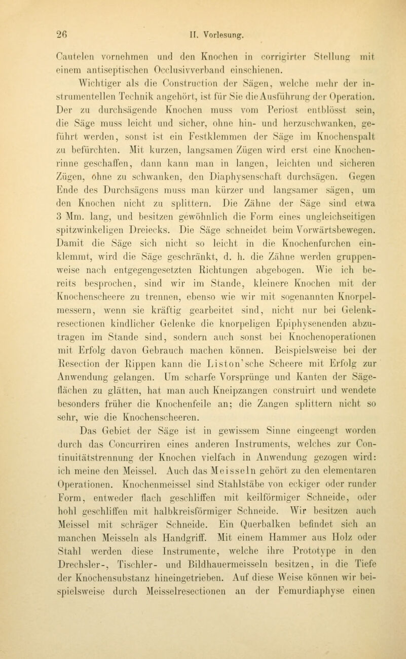 Caiitelcn vornehmen und den Knochen in corri^irtcr Slolliinc- mit einem aniiseptischen Occlusivverband einschienen. Wichtiger als die r'onsiriiclidn der Sägen, welche niclir (h'i- in- strumentellen Technik angehört, ist für Sie die Ausführung der Operation. Der zu durchsägende Knochen muss vom Periost entbhisst sein, die Säge muss leicht und sicher, ohne hin- und herzuschwanken, ge- führt werden, sonst ist ein Festklemmen der Säge im Knochenspalt zu befürchten. Mit kurzen, langsamen Zügen wird erst eine Knochen- rinne geschaffen, dann kann man in langen, leiclitcn und sicheren Zügen, ohne zu schwanken, den Diaphysenschaft durchsägen. Gegen Ende des Durchsägens muss man kürzer und langsamer sägen, um den Knochen nicht zu splittern. Die Zähne der Säge sind etwa 3 Mm. lang, und besitzen gewöhnlich die Form eines ungleichseitigen spitzwinkeligen Dreiecks. Die Säge schneidet beim Vorwärtsbewegen. Damit die Säge sich nicht so leicht in die Knochenfurchen ein- klemmt, wird die Säge geschränkt, d. h. die Zähne werden gruppen- weise nach entgegengesetzten Richtungen abgebogen. Wie ich be- reits besprochen, sind wir im Stande, kleinere Knochen mit der Knochenscheere zu trennen, ebenso wie wir mit sogenannten Knorpel- messern, wenn sie kräftig gearbeitet sind, nicht nur bei Gelenk- resectionen kindlicher Gelenke die knorpeligen Epiphysenenden abzu- tragen im Stande sind, sondern auch sonst bei Knochenoperationen mit Erfolg davon Gebrauch machen können. Beispielsweise bei der Eesection der Rippen kann die Liston'sche Scheere mit Erfolg zur Anwendung gelangen. Um scharfe Vorsprünge und Kanten der Säge- flächen zu glätten, hat man auch Kneipzangen construirt und wendete besonders früher die Knochenfeile an; die Zangen splittern nicht so sehr, wie die Knochenscheeren. Das Gebiet der Säge ist in gewissem Sinne eingeengt worden durch das Concurriren eines anderen Instruments, welches zur Con- tinuitätstrennung der Knochen vielfach in Anwendung gezogen wird: ich meine den Meissel. Auch das Meissein gehört zu den elementaren Operationen. Knochenmeissel sind Stahlstäbe von eckiger oder runder Form, entweder flach geschliffen mit keilförmiger Schneide, oder hohl geschliffen mit halbkreisförmiger Schneide. Wir besitzen auch Meissel mit schräger Schneide. Ein Querbalken befindet sich an manchen Meissein als Handgriff. Mit einem Hammer aus Holz oder Stahl werden diese Instrumente, Avelche ihre Prototype in den Drechsler-, Tischler- und Bildhauermeissein besitzen, in die Tiefe der Knochensubstanz hineingetrieben. Auf diese Weise können wir bei- spielsweise durch Meisselrescctionen an der Fcmurdiaphysc einen
